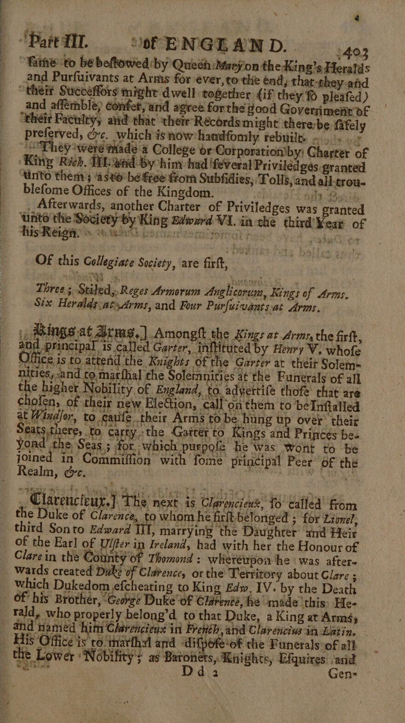 “Pattll. “of EN'GE AND. 403 “faihe to be beftowed ‘by Quech:Maryon the King’s Heralds and Purfuivants at Arms for €ver,to the énd, that-they and “theit Succeffors might dwell together (if they % pleafed) and affernble, éonfet, and agree forthe good Goverriment of “their Faculty, avid that their Récordsmight there-be fafely preferved, dc. which isnow handfomly rebuile. ~ 15... They were made a College or Corporation’by; Charter of King Rich. HL and by him had ifeveral Privilédges granted ‘into them ; asx be free form Subfidies, ‘Tolls,'and all-trou- blefome Offices of the Kingdom. } $f ars, Busih . Afterwards, another Charter of Priviledges was granted Unto the Society by King Baward VI.in the third Year of OF this Collegiate Society, are firft, % Three; Stiled,, Reges Armorum Anglicorum, Kings of Arms, Six Heralds:atydrms, and Four Purfuivants.at Arms. ings at Armas.) Amonght the Kings at dro the fr, and principal is called Garter, inftituted by Henry V. whofe \Jiice is to attend the Knights of the Garter at theit Solem- nities, and cotnatihal che Soleinnities atthe Funerals of all Ee mae Nobility of England, to advertife thofe that are ee | ¢hofen, of their new Eletion, cal ‘onthem to beInfalled : ai adler, to cauife their Arms tobe hung up over their eats there, to carty. the Gatcer to Kings and Princes be. yond the Seas ; for, which purpofe he was wont to be joined in Commiffion with fome principal Peer’ of the Realm, &amp;c. . SY , Clarenci¢ur,] The next is Clarenciewt, 0 cafféd’ from the Duke of Clarence, to whom he firft-belonged ; for Lionel, third Sonto Edward ‘IL marrying the Daughter and Heir of the Earl of Uifer ip Ireland, had with her the Honour of Clarein the County'of Thomond : wheréupoa-‘he ‘was after- _ wards created Duke of Clarence, or the Territory about Clare ; which Dukedom efcheating to King Edw. 1V. by the Death Of his Brothér, ‘George Duke‘ of Clarenté, fie made this. He- rald, who properly belong’d to that Duke, a King at Arms) and named hit Clerencieux in French, atrd Clarencis in Listin, His Office is ro inarthyl and difpofe‘of che Funeralsoof alb | the Lower ‘Nobility s as Baronets, Knights, Efguires anid _ Dd. Gen-