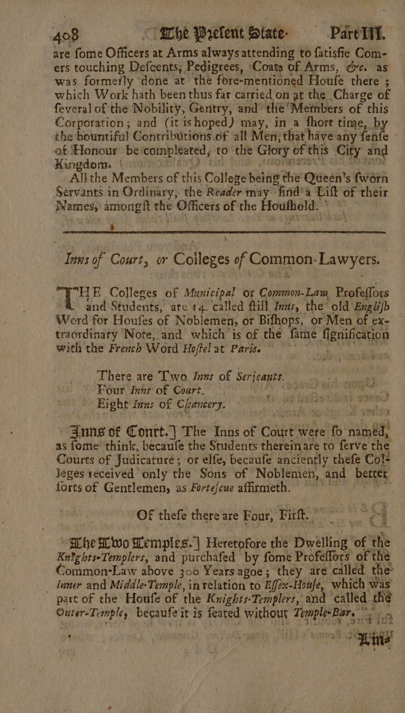 are fome Officers at Arms always attending to fatisfie Com- ers touching Defcents; Pedigrees, Coats of Arms, dc. as was formerly done at the fore-mentioned Houfe there ; which Work hath been thus far carried on at the Charge of feveral of the Nobility, Gentry, and’ the Members of this Corporation; and (it ishoped) may, in a fhort time, by the bountiful Contributions of all Men) that have any fenfe » of ‘Honour be‘compleated; to ‘the Glory of this City and Kingdom. : pt ASD Bin att 7 fee pe i Soepie * Allthe Members of this College being the’ Queen’s fworn Servants in Ordinary, the Reader may find’ a Lift of their Names, amongft the Officers of the Houfheld. ° ~ ) Inns of Court, or Coileges of Common-Lawyers. HE Colleges of Municipal or Common-Lam Profeflors and Students, are 14. called ftill Inas, the old Englijb Word for Houfes of Noblemen, or Bifhops, or Men of ex- — traordinary Note, and which is of the fame f{ignification with the French Word Hoffelat Parise There are Two. Inns of Serjeants. Your Inns of Court, tt Uae Eight Inus of Chancery. wud Zune of Contt.] The Inns of Court were fb named, as fome’ think, becaufe the Students thereinare to ferve the _ Courts of Judicature; or elfe, becaufe anciently thefe Col Jeges received only the Sons of Noblemen, and better forts of Gentlemen, as Fortefeue affirmeth. ~~ ae OF thefe there are Four, Firft. © rs | at Whe Wwo Memples. | Heretofore the Dwelling of the KntghtseTemplers, and purchafed by fome Profeffors of the Nommon-Law above 300 Years agoe; they are called the _ tuner and Middle-Temple, in relation to Eff2x-Houfe, which was part of the Houfe of the Knights-Templers, and called thé Outer-Templey becaufe it is feated without Temple Bare a het . ocitiaeeg JHE Snel enna