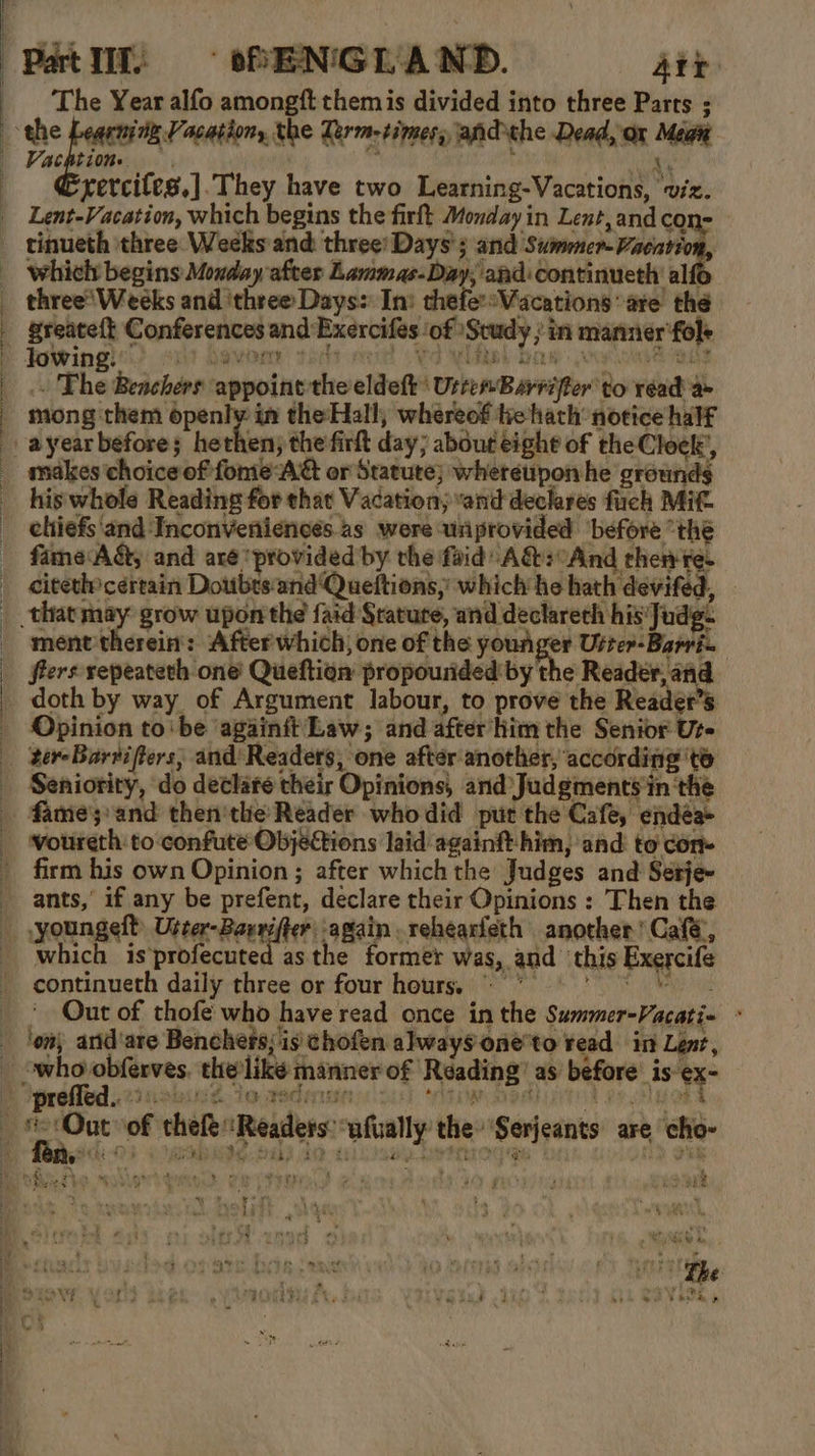 ——_— ee Patlit oPEN'GL AND. Att The Year alfo amongft them is divided into three Parts ; Vai the Zerm-timesy andthe Dead, ox Mega A f rercites.].They have two Learning-Vacations, viz. Lent-Vacation, which begins the firft Monday in Lent,and con- which begins Monday after Lammas-Day, and: continueth al three’Weeks and ‘three Days: In: thefe:sWacations are the greate{t Conferences and Exercifes ‘of Study ; in manner ‘fol+ Jowing. ayt devoesr toda oe Vs WTB SOW ve hate . The Benchers appoint the eldeft' UrremBarriffer to read a mong them openly in the Hall; whereof tie hath notice half makes choice of fome AG or Statute} whereupon he grounds his whole Reading for that Vacation; ‘and declares fuch Mit chiefs'and ‘Inconveniencés as were uriprovided ‘before “the fame A&amp;, and are ‘provided by the faid: A&amp;:And then re. citeth certain Doubts‘and Queftions, which he hath devifed, that aed grow upon the faid Srature, and declareth his'Judg- ment therein: After which, one of the youriger Uster-Barri- fiers sepeateth one Queftion propourided by the igs ok Jee Opinion to'be againft Law; and after’him the Senior Ure tereBarvifters; and'Readers, one after another, according ‘te Seniority, do declare their Opinions, and Judgments'in the firm his own Opinion ; after which the Judges and Setje- ants,’ if any be prefent, declare their Opinions : Then the which is’profecuted as the former was, and ‘this Exercife continueth daily three or four hours; ©” 9 Out of thofe who have read once in the Summer-Vacati- - (ns ¥ nad et + bk &gt; it DS Wat ree We ye MED 7 _ Lins Lee eee’ : 74 Lf ee } Out, ; H) ve : BME D &amp; ie ‘ y 2 oe my wf 2 t bea -s .  The : Pa gi re ; Re as Ay : So Fike e » 3 t