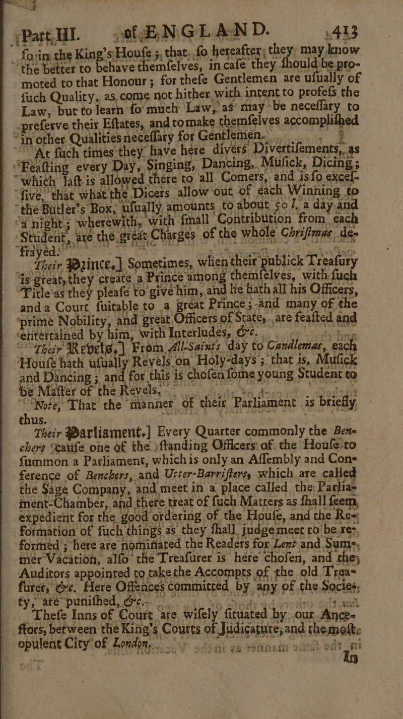 ia fovim the King’s\Houfe 5, that, fo hereafter) they, may know “the better to behave themfelves, in cafe they thould be pro- moted to that Honour; for thefe Gentlemen are ufually of fuch Quality,. as. come not hither wich intent to profefs the Law, but to learn fo much Law, as’ may ‘be neceffary to _preferve their Eftates, and tomake themfelves accomplithed | “Gn other Qualitiesneceflary forGentlemen. , 7 “At fuch times they” have here divers: Divertifements,, as | “Beafting every Day, Singing, Dancing, Mufick, Dicing; — “which laftis allow d there to all Comers, and isfo excel- five, that what the Dicers allow out of each Winning to “the Butler’s Box, ufually, amounts to about 50 /, a day and “a night: wherewith, with {mall Contribution from each Student, are the. great Charges of the whole Chrijfmas, de- Their Wrince,] Sometimes, when their publick Treafury ‘is great, they create a Prince among ‘themfelves, with fuch “Pitle'as they pleafe to give him, and he bath all his Officers, anda Court fuitable to a great Prince ;-and many of the ‘prime Nobility, and great Officers of State,..are feafted and ‘entertained by him, with Interludes, O¢. 0 5, fing | thar Repetw,) Brom Al-seits day (0 Cendlemas, exch ‘Houfe hath ufually Reyels on Holy-days 5. that 1s, Mufick and Dancing ; and for this is chofen fome young Student to Be Muneror the Revels sa, 34 dues its! aden ; ry That the manner of their Parliament is briefly, Their Marliament.] Every Quarter commonly the Bene chers “cairfe one of the )ftanding Officers: af. the Houle'ro — fummon a Parliament, whichis only an Affembly and Cons ference of Renchers, and Urter-Barriftersy which are called _ the Sage Company, and meet in a place called the Parlia» iment-Chamber, and there treat of fuch Matters as thall feem, expedient for the good ordering of the Houfe, and the Re= formation of fuch things as they thal] judge meer to be.re&gt;, formed ; here are nominated the Readers for Lent and Sum-. mer Vacation, alfo the Treafurer is hére chofen, and the) Auditors appointed to takethe Accompts of the old Tyea- furct, Gre. Here Offences committed by any of the Socies, fy, ate puniffied, er i ks Shady yd grotto Sct andl  Thefe Inns of Court ‘are wifely fituated by:.our Ance- ftors, between the King’s Courts of Judicature, and themoft: optilent City’of London &gt; 3.2 on soancan s.r) ot #