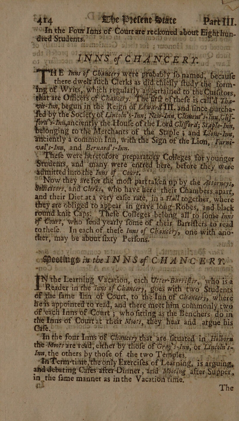Sty Oh tthe fbi ‘iat, “odin the Pot Tihs Sef *Cotreate reckoned’a about Ei : ~ fed Students,” nels na bs re 3 ee par at 8 Fr ti rad » write nobi - WPA ge WOM: 3 ada s pT) } 3 n i Bae ‘ id ris) oR i33 Tt oe INN wet as cng min NOER in Bhs dine of Chancery WHE prebably gy there. dere ek Clerk UB idny - ta fing of Writs, | regularly ‘appertained to' tHe! s, ight rare Ones has leeana es eth 45. call’ ree: “wir Inn, begin in the Reign Of Edwar ee and. aN pes spurche- fed by the Raeise Of Lincoln's S-Inn; ‘Neiv-Lin, C leent® el ute S-Ina,ancient the Houle of thie Lord »: ford; ‘Sig ae s6r ony to the” Actes OF ‘the Stapl € 5. and ss tie tly 4 Common Ina, with the Sign: of the Lion, ioe i- oo s-Inw, and. Berzara’ selun. efe wete heretofore preparato} af Colteyes oF yi younger fits, and “many. were enttéd oe, before they, Were iv sfaredhnote ie af san rte . 8 i | “Now they are for thé ‘mo partta eh up by the Artorne SiWicirors ‘and Clerks, who have ere: he Ohne Re ties their wictacs vey very eafie. ¥i es 2. setts on A se Sie ar ed to appear in grave Obes rownid ney Ca s ae G ay } sea te Of Court; who a eae ‘fome of ‘tt nel rete to ui othe In each of thefe Inns f! C haucery, one. Pas ano- ‘ tou) Y? . inh: x ot € th 2 caDoothigs i Sin NSp CHAN ERR: were 2 S452 ean rr € yids a ee Fis Teebitile Viewion, each bier i Mir, Whee isa Reader inthe She af ‘ Chitncery, ee pr “two fg nts e fathe Tin of Court, to thefan of Chanter, where ie appointed 'to read, and there’ Midis commonly twe Inns Of Court : “who fittin ny ie Benchers: ‘dota ny sega Court at’ thelt Moors, _thiey eat and vatgue. his °fn the font tite ‘OF Chnuce yt a 19g uated in Hilla the Mors are'teh? either By ‘tli Ae of G ca at a Lincoln’ us Ia, “titer others by ‘thofe. of the eee miples, oe aida ponte tah he Only Exercifes: ‘Learning, is is °attie “Dinner , “and Moo boring “after aoe i aay: nhs no as inthe Vacatitt time. rst The