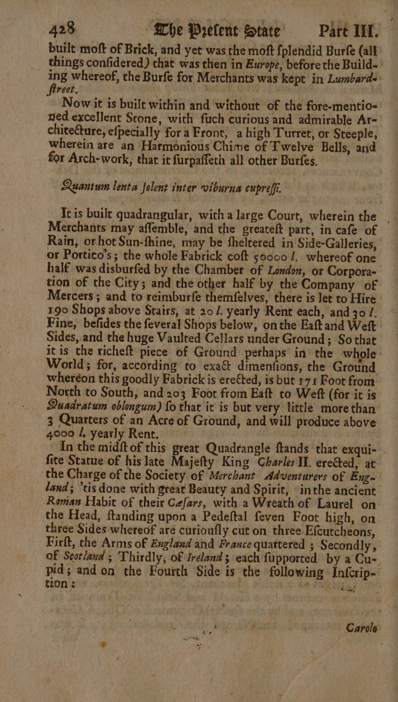 built moft of Brick, and yet was the moft {plendid Burfe (all things confidered) that was then in Europe, before the Build-: oe whereof, the Burfe for Merchants was kept in Lumbard- reet. . pen . Now it is built within and without ‘of the fore-mentio- ned excellent Stone, with fuch curious and admirable Ar- chiteCture, efpecially for a Front, ahigh Turret, or Steeple, wherein are an Harmonious Chime of Twelve Bells, and for Arch-work, that it furpaffeth all other Burfes. Quantum lenta Jolent inter viburna cupreff It is built quadrangular, with a large Court, wherein the . Merchants may affemble, and the greateft part, in cafe of Rain, orhot Sun-fhine, may be theltered in Side-Galleries, or Portico’s ; the whole Fabrick coft 50000 /.. whereof one half was disburfed by the Chamber of London, or Corpora- tion of the City; and the other half by the Company of Mercers ; and to reimburfe themfelves, there is let to Hire 190 Shops above Stairs, at 20. yearly Rent each, and 30 /. Fine, befides the feveral Shops below, onthe Eaftand Weft Sides, and the huge Vaulted Cellars under Ground; So that it is the richeft piece of Ground perhaps in the whole. World; for, according to exact dimenfions, the Ground wheréon this goodly Fabrick is ere€ted, is but r71 Foot from _ North to South, and 203 Foot from Eaft to Weft (for it is Duadratum oblongum) fo that it is but very little more than 3 Quarters of an Acre of Ground, and will produce above 4000 /, yearly Rent. iene , In the midftof this great Quadrangle ftands that exqui- . fite Statue of his late Majefty King Charles Il. erected, at ‘the Charge of the Society of Merchant Adventurers of Eng- land; ’tis done with great Beauty and Spirit, inthe ancient Roman Habit of their Cefars, with a Wreath of Laurel on the Head, ftanding upon a Pedeftal feven Foot high, on three Sides whereof are curioufly cut on three Efcutcheons, Firft, che Arms of England and France quattered ; Secondly, of Scotland ; Thirdly, of Ireland; each fupported by a Cu-. pid; and on the Fourth Side is the following Infcrip- t20n : ie as 5 cela? oa Carole