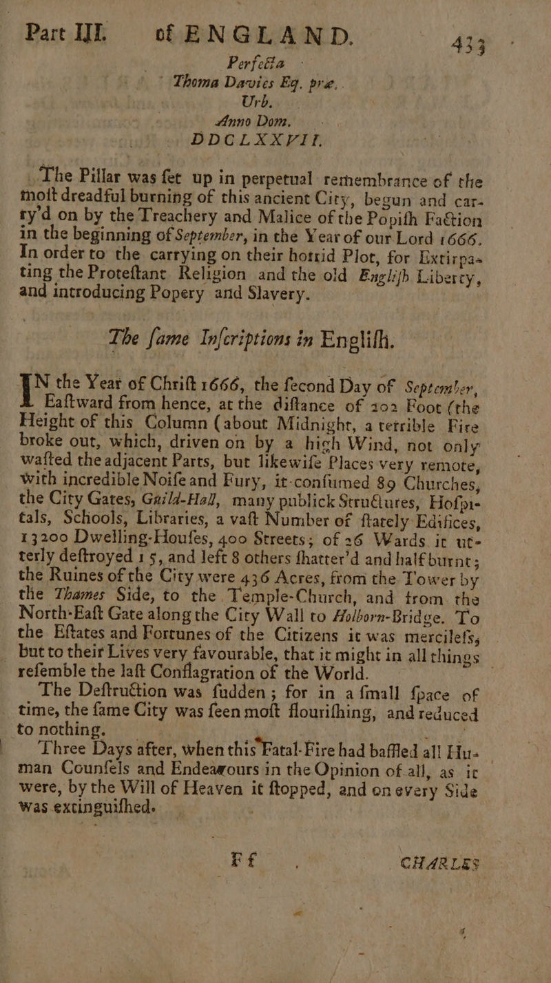 be . Perfeia -— ' Thoma Davies Eq. pre.. Urb. finno Dom. DDCLXXYVII. The Pillar was fet up in perpetual remembrance of the moitt dreadful burning of this ancient City, begun and car- ty’d on by the Treachery and Malice of the Popith Faction in the beginning of September, in the Year of our Lord 1666. In order to the carrying on their horrid Plot, for Extirpas ting the Proteftant. Religion and the old Bnglith Libercy, and introducing Popery and Slavery. The fame Infcriptions in Enelith. [N the Year of Chrift 1666, the fecond Day of September, Eaftward from hence, atthe diftance of 102 Foot (the Height of this Column (about Midnight, atetrible Fire broke out, which, driven on by a hich Wind, not only’ watted the adjacent Parts, but likewife Places very remote, with incredible Noifeand Fury, it-confumed 89 Churches, the City Gates, Gaild-Hall, many publick StruGlures, Hofpi- tals, Schools, Libraries, a vaft Number of ftately Editices, 13200 Dwelling-Houfes, 400 Streets; of 26 Wards it ut- terly deftroyed 15, and Jeft 8 others fhatter’d and hal€burne; the Ruines of the City were 436 Acres, from the Tower by the Thames Side, to the. Temple-Church, and trom the North-Eaft Gate along the City Wall to Aolborn-Bridge. To the Eftates and Fortunes of the Citizens it was mercilefs, but to their Lives very favourable, that it might in all things — The Deftruétion was fudden ; for in afmall {pace of time, the fame City was feen moft flourifhing, and reduced tonothing. _ eas Three Days after, when this Fatal-Fire had baffled all Hu- i man Counfels and Endeawours in the Opinion of.all, as ic were, by the Will of Heaven it ftopped, and onevery Side was extinguifhed. oe a CHARLES