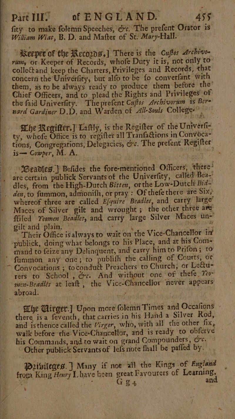 5 William Wiat, B.D. and Matter of St. Mary-Hall. “Akeeper of the Recozg,] There is the Cuftos Archivo- rim, or Keeper of Records, whofe Duty it is, not only to” collectand keep the Charters, Privileges and Records, that concern the Univerfity, but alfo to be fo converfant with them, as to be always ready to produce them before the’ Chief Officers, and to plead the Rights and Privileges of the faid Univerfity. Theprefent Cuftos Archivorum is Bere uard Gardiner D.D, and Warden of All-Souls Colleges”, Che Rewifter.] Laftly, is the Regifter of the Univerfi- — ty, whofe Office is to regifter all Tranfa&amp;tions in Convoca- tions, Congregarions, Delegacies, &amp;c. The prefent Regifter” is— Cowper, M. are certain publick Servants of the Univerfity, called’ Bea-' dles, from the High-Dutch Bitten, orthe Low-Dutclt Bid- whereof three are called Efguire Beadles, and carry large’ Maces of Silver gilt and wrought ; the other three are tiled Yeomen Beadles, and carry large Silver Maces un-' gilt arid plain. ; . | ‘ga es ee Their Office is always to wait on the Vice-Chancellor in’ fammon any one; to publifh the calling of Courts, ot Convoeations ; tocondu&amp; Preachers: to Church, cr Le&amp;u- rers to School , &amp;c. And without one of thefe, Yeo men-Beadlés at leaft, the Vice-Chancellor never appears ahe Glirger.] Upon more folemn Times and Occafions - there isa feventh, that carries in his Hand a Silver Rod, and isthence called the Mirger, who, with all the other fix, walk before the Vice-Chancellor, and is ready to obferve his Commands, and te wait on grand Compounders, Ce. Other publick Servants of lefs note fhall be pafled by. Wrivileges. | Many if not ail the Kings of England from King Henry Ihave been great Favourers of Learning, \ ae “Ges an .