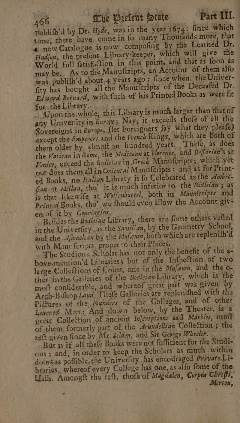 “Hudjon, the prefent. Library-keeper, which will give the Kony LibtaRy trina? aipiiooks oad iw Ga oak aitag “ Uponthe whole, this Library is much larger than thatof any Univerlity in Europes, Nay, it exceeds thole of all the Sovereigns in Europe, (let Foreigners fay what they pleafe) except the fmperors and the French Kings, which are Both of them older by, almoft an hundred years. Thefe, as does the Vatican in Rome, the Medicean at Florence, and Beffarion’s at Penice, exceed the Bedleian in Greek Manufcripts; which yet out-does them all in Oriental Manulcripts : andas for Print- ed Books, ne Italian Library is fo Celebrated as the Ambro- fian 2¢ Millan, tho’ jt, is much inferior to. the Bodleian ; as is that Jikewife at Wolfenburtel, both in Manufcripts and Printed Books, tho’ we ihould even allow the Account, giv- - PRs coating ca ea ae _ Belides the Bodleian Library, there are fome others vefted inthe Univerfiry,,as the Saviian, by the Geometry School, andi the Ajhmolean by the Mufeum, both which are replenifh’d with Manufcripts, proper to their Places ye ps The Studious. Scholar has, not 01 ly the benefit of the a= bove-mention’d Libraries; but of the Infpettion, of two large Collections of Coins, one in the Mujeum, and the o- cher inthe Galleries. of the Bodleraz Library, which is the ‘moft confiderable, and whereof great part was given by Arch-Bithop Laud, Thefe Galleries are replenifhed with the Pigtures of the, Founders of the Colleges, and of other Learred Men:, And down below, by the Theater, is @ - great Collection ,of ancient Infériptions aad Marbles, moft of them formerly part of the &lt;drundellian ‘Colleétion,; the réft given fince by, Mr. Selden, and Sit George Wheeler, Buc as if all thefe Books were not fufficient for the Studi- ous ; and, in order to keep the Scholars as much . within doorsas poflible, the Univerfiry has encotiraged Private Li- braries, whereof every College has one, as alfo fome of the Hails. Amongft the reft, thofe of Magdalen, Corpus Chiifti, Merton, Fd \