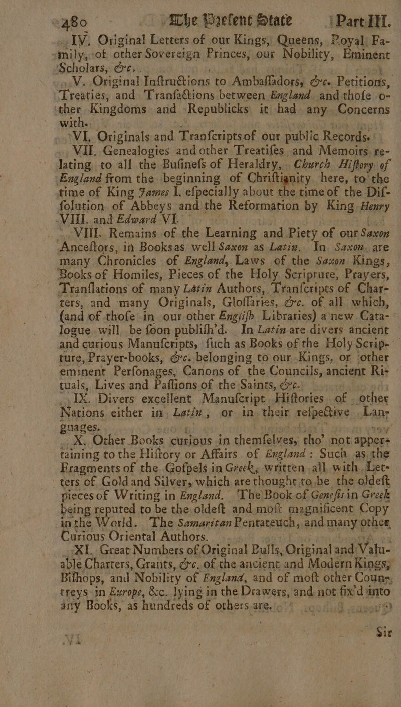 IV, Original Letters of our Kings, Queens, ! Poyal| Fa- amily, of other Sovereign Princes, our Nobility, Eminent Scholars; Ge. . Ws Original Ltawlitens to ‘AmUnfiadorsa Posie pte T vebiiday and Tranfactions between England and thofe o- BAPE Kingdoms and -Republicks ic had any. Concerns wit VIL Originals and Tranfcriptsof our public Records. VIL. Genealogies and other Treatifes and Memoirs. re- lating to all the Bufinefs of Heraldry, . Church Hiftory. of England from the beginning of Cniigeity. here, to' the time of King Fames I. efpecially about the time of the Dif- folution. of Abbeys and the Reformation by King -Henry VIEL and Edward VI. VIIL. Remains of the Learning and Piety of our Saxon ‘Anceftors, in Booksas well Saxon as Latin. In Saxon, are many. Chronicles of England, Laws of the Saxon Kings, “Books of Homiles, Pieces of the Holy. Scriprure, Prayers, Tranflations of many Latin Authors, Tran{cripts of Char- ters, and many Originals, Gloflaries, Gre. of all which, (and of thofe in our other Engiifh Libraries) anew Cata-: logue. will be foon publifh’d. In Latin are divers ancient and curious Manufcripts, fuch as Books of the Holy Scrip. ture , Prayer-books, &amp;c. belonging to our Kings, or ‘other eminent Perfonages, Canons of the Councils, ancient Ri- tuals, Lives and Pafl ons of the Saints, vc. IX, Divers excellent Manufcript Hiftories of . ‘other Nations either in, ues or in, their relpeBtive . Lan; guages. _X. Orher Books ciaelbus in themttelaess tho’ not. appers taining to the ‘Hiftory or Affairs. of England : Such as, the Fragments of the Gofpels in Greek, written all. with. Let- _ ters of Gold and Silver, which are thought to be the oldeft piecesof Writing in England. ‘The Book of Genefisin Greek being reputed to be the oldeft and moft magnificent Copy inthe World. The Samaritan Pentateuch, and many other, Curious Oriental Authors. XL. Great Numbers of Original Bul fs ‘Cua and Valu- able Charters, Grants, dc, of the ancient and Modern Kings; Bithops, and Nobility of England, and of moft other Couns, treys-in Erope, &amp;c. lying in the Draweys, and not Bes danto any Books, as hundreds of orhers,areio’t 2codudl casos? Sis