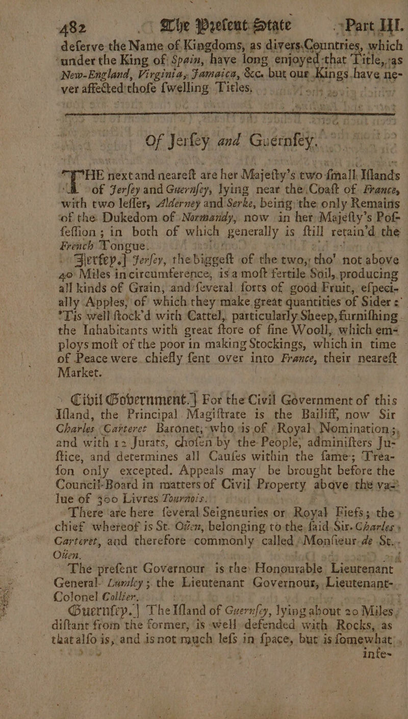 hat ‘Tit €,,taS New-England, Virginia, Famaica, &amp;c. but our nes have ne- ver Se ab thofe Ne gk Titles He MT ons davis ctoittys deferve the Manks of, Kingdoms, as. ee agich bey Of Jaey. and Guenkey’ ny ard nextand neareft are her Majetty’s two {mall Ilands “i of Jerfey and ries ey, lying near the .Coaft of. France, with two lefler, Alderney and Serke, being the only Remains. ‘of the. Dukedom of Normandy, now in her Majefiy’s Pot feffion; in both of which generally: is fill retain’d the hn Tongue. Slertey.] Ferfey, thebig gett of the two, ‘tho’ not above 40 Miles in circumference, isa moft fertile Soil, producing all kinds of Grain, and: (etal) forts of good Fruit, efpeci- ally Apples, of which they make great quantities of Sider = ’Tis well ftock’d with Cattel, particularly Sheep, furnifhing - the Inhabitants with great fore of fine Wooll, which em- ploys moft of the poor in making Stockings, which in time - of Peace were. chiefly fent over into France, their neareft Market. Civil Gobernment.| For the Civil Government of this Tand, the Principal. Magiftrate is the Bailiff, now Sir Charles Catteret Baronet; who, is of . ‘Royal: Nomination 5, and with 12 Jurats, chofei by the People; adminifters Ju- ftice, and determines all Caufes within the fame; Trea- fon only excepted. Appeals may be brought before the Council-Board in matters of Civil Property, abave the va lue of 300 Livres Tournois. There ‘are here {everal Séigneuries or Royal Fiefs; the» chief whereof is St. Ozen, belonging to the. faid. Sir. Ghanlec , Carteret, and therefore commonly called | Monfieur, de Se... Outen. ( The prefent Governour is the Honourable, Lieurenant General- Lalcy ; the Lieutenant Governour, Lieutenant-. Colonel Collier, Guerniryp. | The Mand of Guernfey, lying z aout 20 ‘Miles. diftant from the former, is well defended with Rocks, as that alfo i is, and isnot much lefs in ate, but is fomewhat’ SD Bi Be infe~