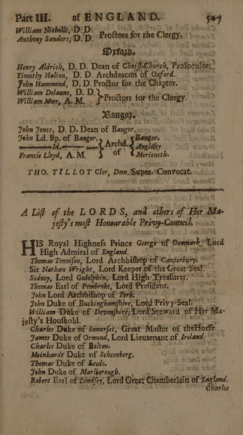 Part UI. ENGLAND: we William Nicholls SD: .D: 4 P ; Anthony Sanders;D ‘Do P rodtors for the Clerey.. be Pamaiht  Drfads - toad wpe Henry Aldrich, D. D. Dean of aS ee rotor Timothy Halton, D. D. Archdeacon ‘of. Oxford. Fobn Hammond, De for. che “Chapter. rai ae William Delaune, D. , William Neary Be, ir ae tor the cher MM, A Lif of th LORDS, wot ae f a Me | jefty’s moft Honvwrable Rei Conncib an ope Hs, Royal Highnefs Prince George of Peng hd High Admiral of England. -‘ ‘ Thomas Tennifon, Lord Archbifhop of \CanhehbnPrs * ih “: | Sit Nathan Wright, Lord Keeper pf ‘the Great ‘Seat Sidney, Lord Godolphin, Lord heeet} ere ue Thomas Earl of Pembroke, Lord ret + pA ibe ‘ John Lord Archbifhop Of Tork. hha Wigan John Duke of | Buckingbiom|Biee, Es d Privy sean go William Dake’ of | Devonfoire, Lon award oF Hite! Me- jefty’s Houfhold. Charles Duke Of Somerfet, ‘Gteat® ci of eee James Duke of Ormond, Lord Lieutenant of. frelena Charles Duke of Bolton. Meinbardt Duké of Scheonberg. “eplal guieehs - _ Thomas Duke of Eeeds. tao a say gh John Duke of Marlbor 04, Robert Earl of Linnfty, | tora het i of igi