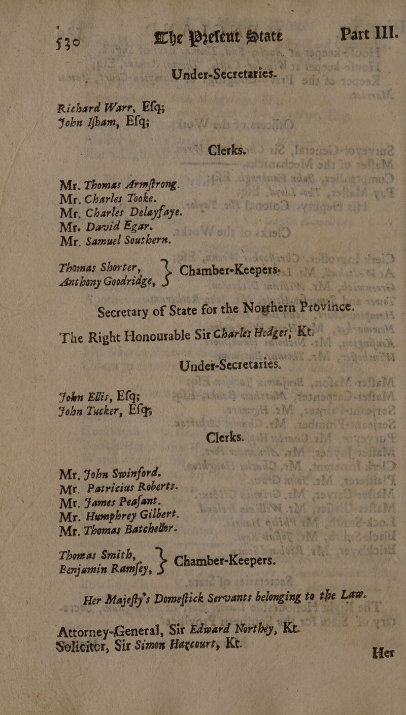 S30 “She Pietent Stace Part HII. Under-Secretatics. Richard Warr, Efq; John Ibam, Efq; » Clerks. Mr. Thomas Arm/trong. Mr. Charles Tooke. Mr, Charles Delayfaye. Mr. David Egar. Mr, Samuel Southern. Thomas Shorter : aged Anthony Goodridge, } Chamber-Keepers:. Secretary of State for the Nouthera Province. The Right Honourable Sir Charles Hedges; Kt. Under-Secretaries. | ‘foun Elis, Elq; : Fohu Tucker, Eq; Clerks. Mr, ‘fobn Swinford. ‘Mr. Patricius Roberts. Mr. ames Peafant. Mr. Humphrey Gilbert. Mr. Thomas Batchelor. Thomas Smith, : . 3 Benjamin so Chamber-Keepers. Her Majefty’s Domeftick Servants belonging to the Law. — ‘Attorney-General, Sir Edward Novthey, Ke. ma Solicitcr, Sir Sizon Haxcourt, Kt. | : Her