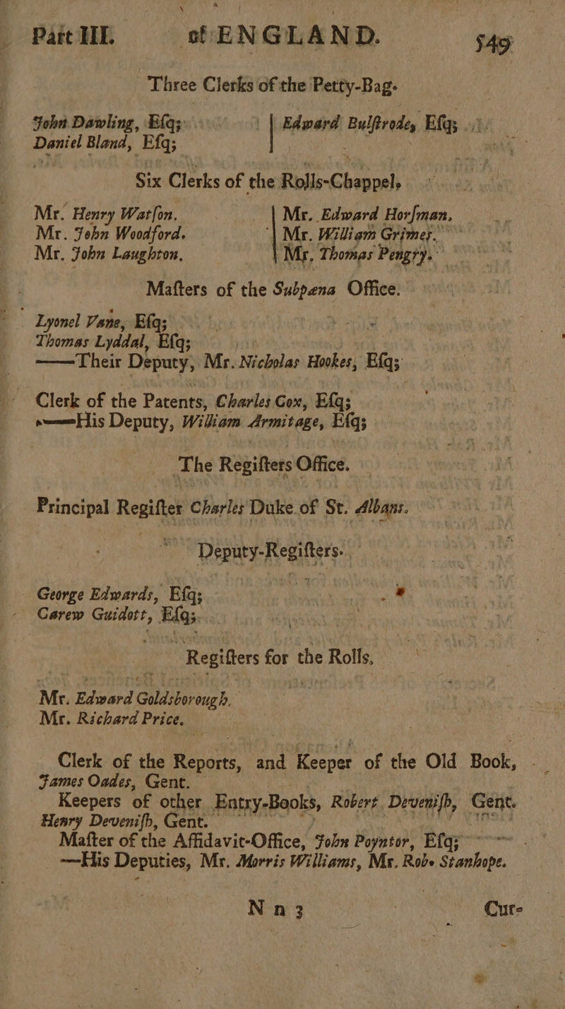 PatH § sfENGLAND. $49 Three Clerks of the Petty-Bag- John Dawling, Eq; | | Edward Lp athin Ef; ..). Daniel Bland, Eas . . Six Clerks of the Rolls-C Pain Mr. Henry Watlon, | Mr. Edward Horfman, Mr. John Woodford. | Mr. Wiliam Grimes.’ Mr. John Laughton, My. Thomas Pengry.” Mafters of the Subpena Office: - Lyonel Vane, Ela; Thomas Lyddal, Efq; ——Their Dhymty: Mr. Nicholas Hookes, Bigs: Clerk of the Patents, Charles Cox, Efq3 »—eHis Deputy, William Armitage, Efq The Regifters Office. Principal Regifter Charles Duke of St. Albans. . | Deputy-Regifters George Edwards, Efq; - fe Dich iae Carew Guidort, siete “Regier for the Rolls, Mr. Edward Gala ersueh.: Mr. Richard Price. Clerk of the Reis and tg of the Old Bol, Fames Oades, Gent. Keepers of ouiet Entsy-Books, Robert Devenifh, vert Henry Devenifh, Gent. Mafter of the Affidavit-Office, fohn Poyntor, Efq; —His Deputies, My. Morris Williams, Mr. Robe Goudie. N n 3 ee ves Cure -