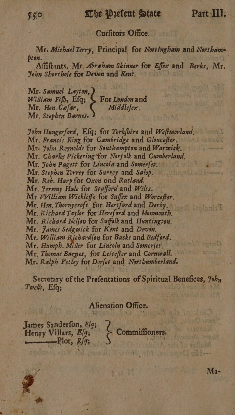 Curfitors Office. Mr. Michael Terry, Principal for Nottingham and Nertham= pion. . ‘a Affiftants, Mr. Abraham Skinner for Effex and Berks, Mr. Yohkn Shorthofe for Devon and Kent. » Mr. Samuel Layton, | Wiliam Fifh, Efq; For London and Mr. Hen. Cefar, Middlefesx. Mr. Stephen Barnes. John Hungerford, Elq; for York(bire and Weftmorland.. Mr. Francis King for Cambridge and Gloucefter. Me. Fohn Reynolds for Southampton and Warwick, Mr. Charles Pickering “for Norfolk and Cumberland. Mr. John Pagett for Lincolaand Somerfet. &gt;. to 4 Mr. Stephen Terrey for Surrey and Salop. i Mr. Rod. Harp for Oxon ond Rutland. Mr. Feremy Hale for Stafford and Wilts. Mr WVilliam Wickliffe for Suffex and Worcefeer. Mr. Hen. Thornycroft for Hertford and Derby.- Mr. Richard Taylor for Hereford and Monmouth. — Mr. Richard Nelfou for Suffolkand Huntington, Mr. James Sedgwick for Kent and Devon. Mr. William Richardfon for Bucks and Bedford. Mr. Humph. Miller for Lincoln and Somerfet, | Mr. Thomas Barnes, for Leicefter and Cornwall. — Mr. Ralph Petley for Dorfet and Northumberland. aud \ Secretary of the Prefentations of Spiritual Benefices, Fohy Twels, Efq; . ashe) Wamtlidt aM Alienation Office. James Sanderfon, Fg; Do Henry Villars, Z/g; © = Commiflioners. Plot, £/95 Kies \