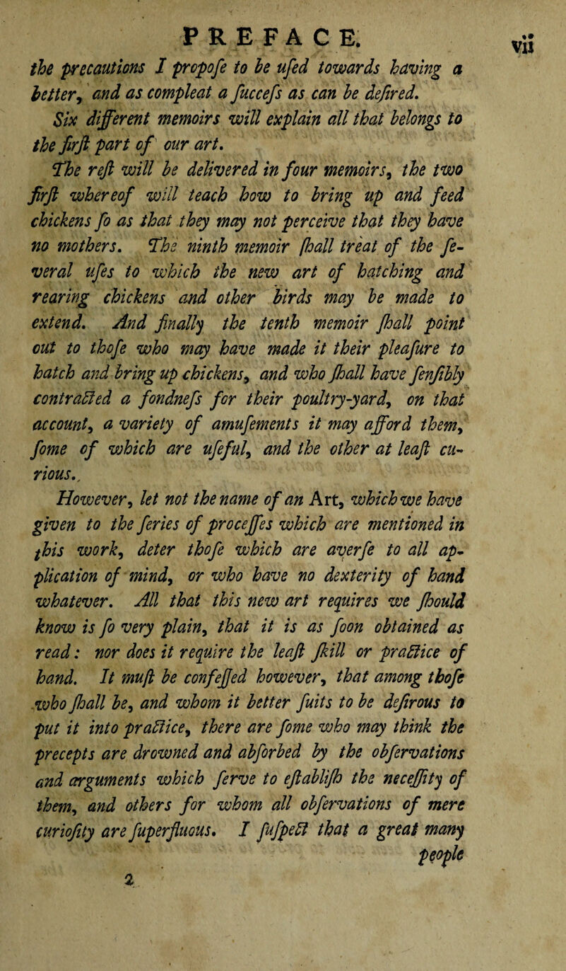 the precautions I propofe to he ufed towards having a letter, and as compleat a fuccefs as can be defer ed. Six different memoirs will explain all that belongs to the firft part of our art. fhe reft will be delivered in four memoirs9 the two firft whereof will teach how to bring up and feed chickens fo as that they may not perceive that they have no mothers. The ninth memoir [hall treat of the fe¬ ver al ufes to which the new art of hatching and rearing chickens and other birds may be made to extend. And finally the tenth memoir fhall point out to thofe who may have made it their pleafure to hatch and bring up chickens, and who fhall have fenjtbly contracted a fondnefs for their poultry-yard, on that account, a variety of amufements it may afford them> fome of which are ufeful, and the other at leaft cu¬ rious.. However, let not the name of an Art, which we have given to the feries of proceffes which are mentioned in fhis work, deter thofe which are averfe to all ap¬ plication of mind, or who have no dexterity of hand whatever. All that this new art requires we fhould know is fo very plain, that it is as foon obtained as read; nor does it require the leaft Jkill or practice of hand. It muft be confefied however, that among thofe who fhall be, and whom it better fuits to be deferous to put it into praSiice, there are fome who may think the precepts are drowned and abforbed by the obfervations and arguments which ferve to eftablifh the neceffity of them, and others for whom all obfervations of mere curiofity are fuperfluous. I fufpeSl that a great many people VIJ %