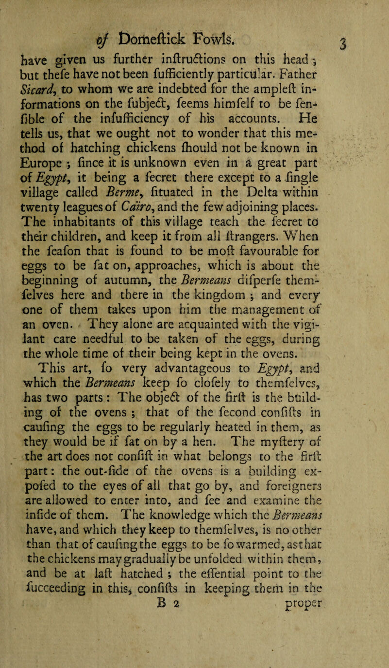 have given us further inftruftions on this head •, but thefe have not been fufficiently particular. Father Si card, to whom we are indebted for the ampled in¬ formations on the fubjed, feems himfelf to be fen- fibie of the infufficiency of his accounts. He tells us, that we ought not to wonder that this me¬ thod of hatching chickens fhould not be known in Europe ; fince it is unknown even in a great part of Egypt, it being a fecret there except to a fingle village called Berme, fituated in the Delta within twenty leagues of Cairo, and the few adjoining places. The inhabitants of this village teach the fecret to their children, and keep it from all Grangers. When the feafon that is found to be mod favourable for eggs to be fat on, approaches, which is about the beginning of autumn, the Bermeans difperfe them- felves here and there in the kingdom ; and every one of them takes upon him the management of an oven. They alone are acquainted with the vigi¬ lant care needful to be taken of the eggs, during the whole time of their being kept in the ovens. This art, fo very advantageous to Egypt, and which the Bermeans keep fo clofely to themfeives, has two parts: The objed of the fird is the build¬ ing of the ovens ; that of the fecond confids in caufing the eggs to be regularly heated in them, as they would be if fat on by a hen. The mydery of the art does not confid in what belongs to the fird part: the out-fide of the ovens is a building ex- pofed to the eyes of ail that go by, and foreigners are allowed to enter into, and fee and examine the infide of them. The knowledge which the Bermeans have, and which they keep to themfeives, is no other than that of caufingthe eggs to be fo warmed, as that the chickens may gradually be unfolded within them, and be at lad hatched *, the effential point to the iucceeding in this* confids in keeping them in the B 2 proper