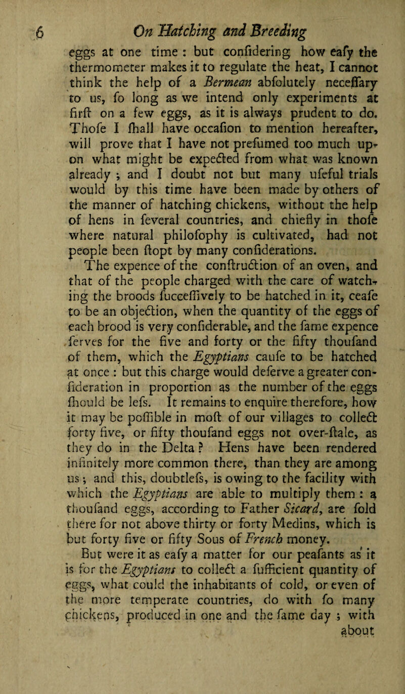 eggs at one time : but confidering how eafy the thermometer makes it to regulate the heat, I cannot think the help of a Bermean abfolutely necefTary to us, fo long as we intend only experiments at firfb on a few eggs, as it is always prudent to do. Thofe I fhall have occafion to mention hereafter, will prove that I have not prefumed too much up^ on what might be expeded from what was known already ; and I doubt not but many ufeful trials would by this time have been made by others of the manner of hatching chickens, without the help of hens in feveral countries, and chiefly in thofe where natural philofophy is cultivated, had not people been ftopt by many confiderations. The expence of the conftrudion of an oven, and that of the people charged with the care of watch-r ing the broods fucceffively to be hatched in it, ceafe to be an objedion, when the quantity of the eggs of each brood is very confiderable, and the fame expence ferves for the five and forty or the fifty thoufand of them, which the Egyptians caufe to be hatched at once : but this charge would deferve a greater con- fideration in proportion as the number of the eggs fhould be lefs. It remains to enquire therefore, how It may be poffible in moft of our villages to colled forty five, or fifty thoufand eggs not over-ftale, as they do in the Delta ? Hens have been rendered infinitely more common there, than they are among us; and this, doubtlefs, is owing to the facility with which the Egyptians are able to multiply them : a thoufand eggs, according to Father Sicard, are fold there for not above thirty or forty Medins, which is but forty five or fifty Sous of French money. But were it as eafy a matter for our peafants as it is for the Egyptians to colled a fufRcient quantity of eggs, what could the inhabitants of cold, or even of the more temperate countries, do with fo many chickens, produced in one and the fame day ; with about