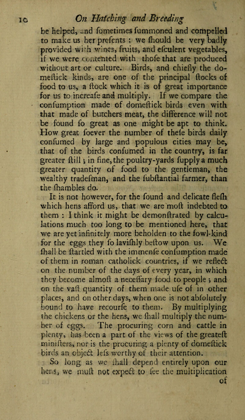 be helped, and fometimes fummoned and compelled to make us her prefents : we fhould be very badly provided wi 'h wines, fruits, and eiculent vegetables, if we were contented with thofe that are produced without art or culture. Birds, and chiefly the do- meflick kinds, are one of the principal flocks of food to us, a flock which it is of great importance for us to increafe and multiply. If we compare the ' confumption made of domeflick birds even with that made of butchers meat, the difference will not be found fo great as one might be apt to think. How great foever the number of thefe birds daily confumed by large and populous cities may be, that of the birds confumed in the country, is far greater flill j in fine, the poultry-yards fupplya much greater quantity of food to the gentleman, the wealthy tradefman, and the fubflantial farmer, than the fhambles do. It is not however, for the found and delicate flefh which hens afford us, that we are mofl indebted to them : I think it might be demonflrated by calcu¬ lations much too long to be mentioned here, that we are yet infinitely more beholden to the fowl-kind for the eggs they fo lavifhly beflow upon us. We (hall be flartled with the immenfe confumption made of them in roman catholick countries, if we reflect on the number of the days of every year, in which they become almofl a neceffary food to people *, and on the vafl quantity of them made ufe of in other places, and on other days, when one is not abfolutely bound to have recourfe to them. By multiplying the chickens or the hens, we fhall multiply the num¬ ber of eggs. The procuring corn and cattle in plenty, has been a part of the views of the greateft minifters, nor is the procuring a plenty of domeflick birds an cbjedt Ids worthy of their attention. So long as we -fhall depend entirely upon our hens, we mufl not expert to fee the multiplication of