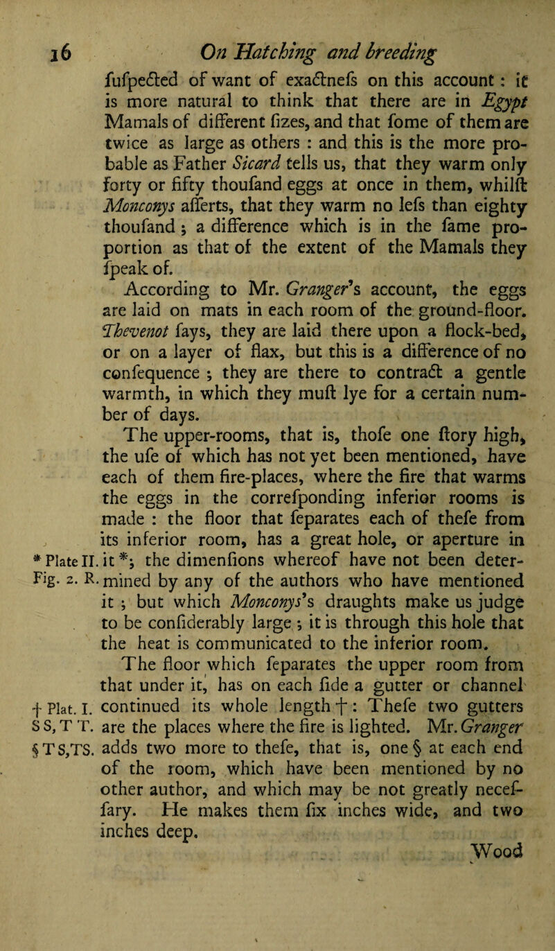 fufpe&ed of want of exadtnefs on this account: it is more natural to think that there are in Egypt Mamals of different fizes, and that fome of them are twice as large as others : and this is the more pro¬ bable as Father Sicard tells us, that they warm only forty or fifty thoufand eggs at once in them, whilft Monconys afferts, that they warm no lefs than eighty thoufand ; a difference which is in the fame pro¬ portion as that of the extent of the Mamals they fpeak of. According to Mr. Granger's account, the eggs are laid on mats in each room of the ground-floor. Thevenot fays, they are laid there upon a flock-bed, or on a layer of flax, but this is a difference of no confequence ; they are there to contract a gentle warmth, in which they muff lye for a certain num¬ ber of days. The upper-rooms, that is, thofe one ftory high, the ufe of which has not yet been mentioned, have each of them fire-places, where the fire that warms the eggs in the correfponding inferior rooms is made : the floor that feparates each of thefe from , its inferior room, has a great hole, or aperture in * Plate II. it *; the dimenfions whereof have not been deter- Fig. 2. R. mined by any of the authors who have mentioned it ; but which Monconys*s draughts make us judge to be confiderably large •, it is through this hole that the heat is communicated to the inferior room. The floor which feparates the upper room from that under it, has on each fide a gutter or channel f Plat. I. continued its whole length : Thefe two gutters S S, T T. are the places where the fire is lighted. Mr .Granger §TS,TS. adds two more to thefe, that is, one§ at each end of the 100m, which have been mentioned by no other author, and which may be not greatly necef- fary. Fie makes them fix inches wide, and two inches deep. Wood