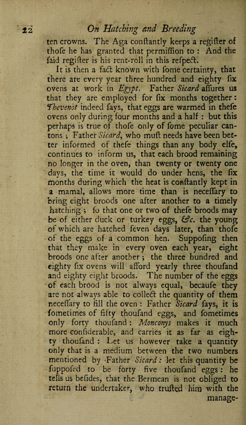 ten crowns. The Aga conftantly keeps a regifter of thofe he has granted that permiffion to : And the faid regifter is his rent-roll in this refped. It is then a fad known with fome certainty, that there are every year three hundred and eighty fix ovens at work in Egypt. Father Sicard affures us that they are employed for fix months together: ‘Thevenbt indeed fays, that eggs are warmed in thefe ovens only during four months and a half : but this perhaps is true of thofe only of fome peculiar can¬ tons *, Father Sicard, who muft needs have been bet¬ ter informed of thefe things than any body elfe, continues to inform us, that each brood remaining no longer in the oven, than twenty or twenty one days, the time it would do under hens, the fix months during which the heat is conftantly kept in a mamal, allows more time than is neceffary to bring eight broods one after another to a timely hatching •, fo that one or two of thefe broods may be of either duck or turkey eggs, &c. the young of which are hatched feven days later, than thofe of the eggs of a common hen. Suppofing then that they make in every oven each year, eight broods one after another; the three hundred and eighty fix ovens will afford yearly three thoufand and eighty eight broods. The number of the eggs of each brood is not always equal, becaufe they are not always able to colled: the quantity of them neceffary to fill the oven : Father Sicard fays, it is fometimes of fifty thoufand eggs, and fometimes only forty thoufand : Monconys makes it much more considerable, and carries it as far as eigh¬ ty thoufand : Let us however take a quantity only that is a medium between the two numbers mentioned by -Father Sicard : let this quantity be fuppofed to be forty five thoufand eggs: he tells us befides, that the Bermean is not obliged to return the undertaker, who trufted him with the manage-