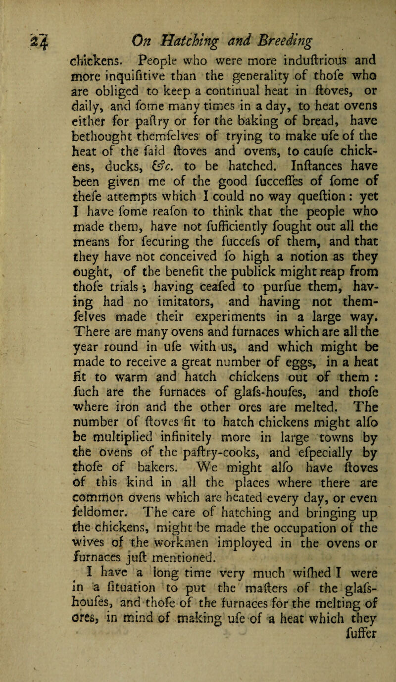 chickens. People who were more induftrious and more inquifitive than the generality of thofe who are obliged to keep a continual heat in ftoves, or daily, and feme many times in a day, to heat ovens either for paftry or for the baking of bread, have bethought themfelves of trying to make ufe of the heat of the faid ftoves and oven's, to caufe chick¬ ens, ducks, &c. to be hatched. Inftances have been given me of the good fuccefles of fome of thefe attempts which I could no way queftion: yet I have fome reafon to think that the people who made them, have not fufficiently fought out all the means for fecuring the fuccefs of them, and that they have not conceived fo high a notion as they ought, of the benefit the publick might reap from thofe trials *, having ceafed to purfue them, hav¬ ing had no imitators, and having not them¬ felves made their experiments in a large way. There are many ovens and furnaces which are all the year round in ufe with us, and which might be made to receive a great number of eggs, in a heat fit to warm and hatch chickens out of them : fuch are the furnaces of glafs-houfes, and thofe where iron and the other ores are melted. The number of ftoves fit to hatch chickens might alfo be multiplied infinitely more in large towns by the ovens of the paftry-cooks, and efpecially by thofe of bakers. We might alfo have ftoves of this kind in all the places where there are common ovens which are heated every day, or even feldomer. The care of hatching and bringing up the chickens, might be made the occupation of the wives of the workmen imployed in the ovens or furnaces juft mentioned. I have a long time very much wifhed I were in a fituation to put the mafters of the glafs- houfes, and thofe of the furnaces for the melting of ores, in mind of making ufe of a heat which they fuffer
