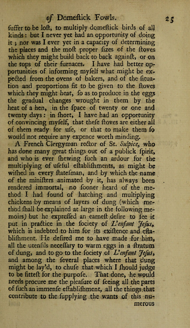 fuffer to be loft, to multiply domeftick birds of all kinds: but I never yet had an opportunity of doing it ; nor was I ever yet in a capacity of determining the places and the moft proper fizes of the ftoves which they might build back to back againft, or on the tops of their furnaces. I have had better op¬ portunities of informing myfelf what might be ex- pedted from the ovens of bakers, and of the fitua* tion and proportions fit to be given to the ftoves which they might heat, fo as to produce in the eggs the gradual changes wrought in them by the heat of a hen, in the fpace of twenty or one and twenty days : in fhort, I have had an opportunity of convincing myfelf, that thefe ftoves are either all of them ready for ufe, or that to make them fo would not require any expence worth minding. A French Clergyman redtor of St. Sulpice, who has done many great things out of a publick fpirit, and who is ever fhewing fuch an ardour for the multiplying of ufeful eftablifhments, as might be wifhed in every ftatefman, and by which the name of the minifters animated by it, has always been rendered immortal, no fooner heard of the me¬ thod I had found of hatching and multiplying chickens by means of layers of dung (which me¬ thod (hall be explained at large in the following me¬ moirsJ but he exprefted an earneft defire to fee it put in pradtice in the fociety of JJ enfant Jefusy which is indebted to him for its exiftence and efta- blifhment. He defired me to have made for him, all the utenfils neceffary to warm eggs in a flratum of dung, and to go to the fociety of L9enfant Jefus* and among the feveral places where that dung might be lay’d, to chufe that which I fhould judge to be fitted for the purpofe. That done, he would needs procure me the pleafure of feeing all the parts of fuch an immenfe eftablifhment, all the things that contribute to the Supplying ,the wants of this nu¬ merous