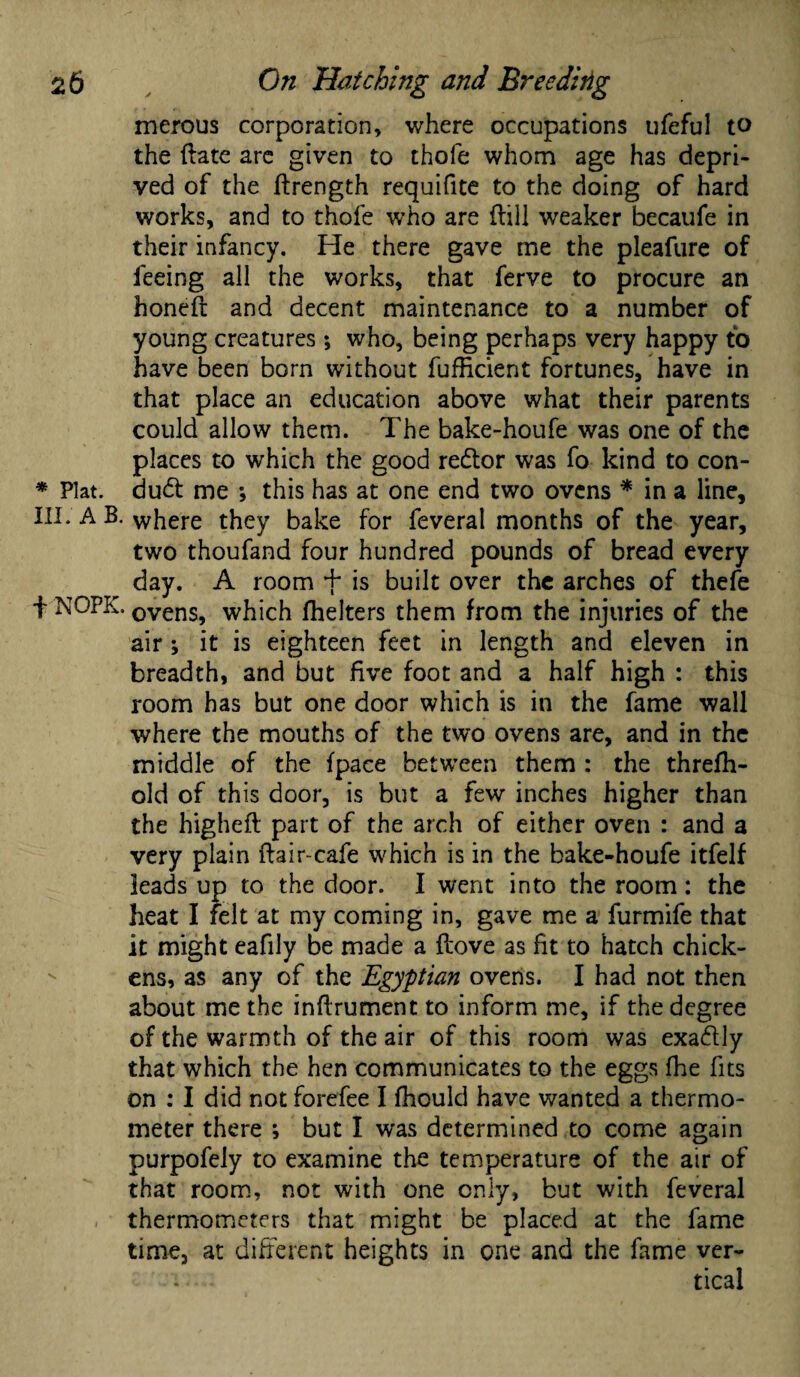 merous corporation, where occupations ufeful to the Hate are given to thole whom age has depri¬ ved of the ftrength requifite to the doing of hard works, and to thole who are Hill weaker becaufe in their infancy. He there gave me the pleafure of feeing all the works, that ferve to procure an honeft and decent maintenance to a number of young creatures; who, being perhaps very happy to have been born without fufficient fortunes, have in that place an education above what their parents could allow them. The bake-houfe was one of the places to which the good redlor was fo kind to con- * Plat, dud: me *, this has at one end two ovens * in a line, III. A B. where they bake for feveral months of the year, two thoufand four hundred pounds of bread every day. A room + is built over the arches of thefe f NOPK. ovens, which Ihelters them from the injuries of the air *, it is eighteen feet in length and eleven in breadth, and but five foot and a half high : this room has but one door which is in the fame wall where the mouths of the two ovens are, and in the middle of the {pace between them : the threfh- old of this door, is but a few inches higher than the higheH part of the arch of either oven : and a very plain Hair-cafe which is in the bake-houfe itfelf leads up to the door. I went into the room: the heat I felt at my coming in, gave me a furmife that it might eafily be made a Hove as fit to hatch chick¬ ens, as any of the Egyptian ovens. I had not then about me the infirument to inform me, if the degree of the warmth of the air of this room was exadly that which the hen communicates to the eggs fhe fits on : I did not forefee I fhould have wanted a thermo¬ meter there ; but I was determined to come again purpofely to examine the temperature of the air of that room, not with one only, but with feveral thermometers that might be placed at the fame time, at different heights in one and the fame ver¬ tical