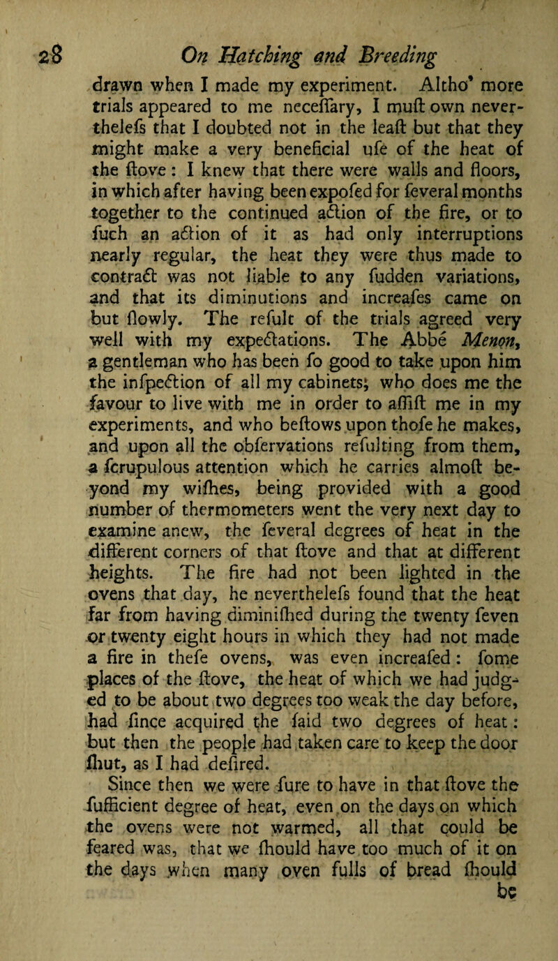 drawn when I made my experiment. Altho’ more trials appeared to me neceffary, I muff own never- thelefs that I doubted not in the lead but that they might make a very beneficial ufe of the heat of the (love : I knew that there were walls and floors, in which after having been expofed for feveral months together to the continued aClion of the fire, or to fuch an action of it as had only interruptions nearly regular, the heat they were thus made to contract was not liable to any fudden variations, and that its diminutions and increafes came on but flowly. The refult of the trials agreed very well with my expectations. The Abbe Menon, a gentleman who has been fo good to take upon him the infpeCtion of all my cabinets^ who does me the favour to live with me in order to aflift me in my experiments, and who beftows upon thofe he makes, and upon all the obfervations refuking from them, a fcrupulous attention which he carries almofl: be¬ yond my wifhes, being provided with a good number of thermometers went the very next day to examine anew, the feveral degrees of heat in the different corners of that ftove and that at different heights. The fire had not been lighted in the ovens that day, he neverthelefs found that the heat far from having diminiflied during the twenty feven or twenty eight hours in which they had not made a fire in thefe ovens, was even increafed : fome places of the fiove, the heat of which we had judg^ ed to be about two degrees too weak the day before, had fince acquired the faid two degrees of heat : but then the people had taken care to keep the door fhut, as I had defired. Since then we were fure to have in that flove the fufficient degree of heat, even on the days on which the ovens were not warmed, all that could be feared was, that we fhould have too much of it on the days when many oven fulls of bread fhould
