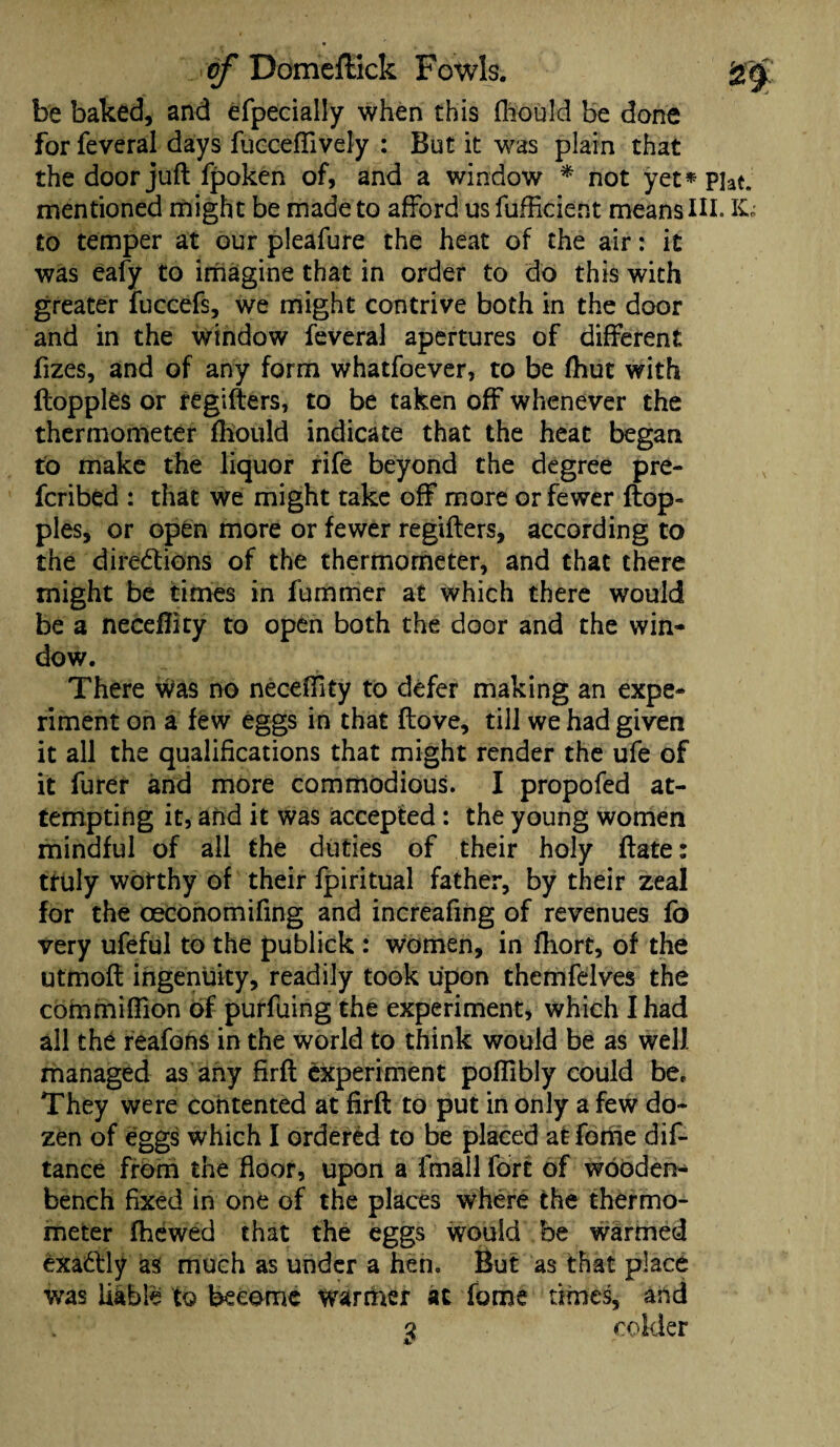 be baked, and efpecially when this fhould be done forfeveral days fuccefiively : But it was plain that the door juft fpoken of, and a window * not yet*piat. mentioned might be made to afford us fufficient means HI. IC* to temper at our pleafure the heat of the air: it was eafy to imagine that in order to do this with greater fuccefs, we might contrive both in the door and in the window feveral apertures of different fizes, and of any form whatfoever, to be fhut with floppies or regifters, to be taken off whenever the thermometer fhould indicate that the heat began to make the liquor rife beyond the degree pre¬ ferred : that we might take off more or fewer flop¬ pies, or open more or fewer regifters, according to the directions of the thermometer, and that there might be times in fummer at which there would be a neceftity to open both the door and the win¬ dow. There was no neceftity to defer making an expe¬ riment on a few eggs in that (love, till we had given it all the qualifications that might render the ufe of it furer and more commodious. I propofed at¬ tempting it, and it was accepted: the young women mindful of all the duties of their holy ftate: truly worthy of their fpiritual father, by their zeal for the oeconomifing and increafing of revenues fo very ufeful to the publick : women, in fhort, of the utmoft ingenuity, readily took upon themfelves the cofnmifiion of purfuing the experiment, which I had all the reafons in the world to think would be as well managed as any Hrft experiment poflibly could be. They were contented at firft to put in only a few do¬ zen of eggs which I ordered to be placed at feme dis¬ tance from the floor, upon a lfnall fort of wooden- bench fixed in one of the places where the thermo¬ meter fhewed that the eggs would be warmed exaClly as much as under a hen. But as that place was liable to become warmer at fome times, and 3 colder