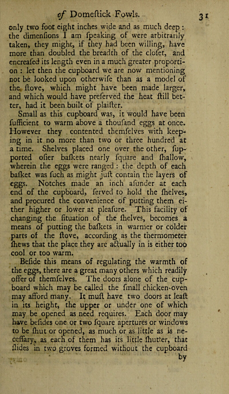 only two foot eight inches wide and as much deep : the dimenfions I am fpeaking of were arbitrarily taken, they might, if they had been willing, have more chan doubled the breadth of the clofet, and encreafed its length even in a much greater proporti¬ on : let then the cupboard we are now mentioning not be looked upon otherwife than as a model of the,, ftove, which might have been made larger, and which would have preferved the heat ftill bet¬ ter, had it been built of plaifter. Small as this cupboard was, it would have been fufficient to warm above a thoufand eggs at once. However they contented themfelves with keep¬ ing in it no more than two or three hundred at a time. Shelves placed one over the other, fup- ported ofier bafkets nearly fquare and (hallow, wherein the eggs were ranged : the depth of each bafket was fuch as might juft contain the layers of eggs. Notches made an inch afunder at each end of the cupboard, ferved to hold the fhelves, and procured the convenience of putting them ei¬ ther higher or lower at pleafure. This facility of changing the lituation of the Ihelves, becomes a means of putting the bafkets in warmer or colder parts of the ftove, according as the thermometer (hews that the place they are actually in is either too cool or too warm. Beftde this means of regulating the warmth of the eggs, there are a great many others which readily offer of themfelves. The doors alone of the cup¬ board which may be called the fmall chicken-oven may afford many. It mufl have two doors at leaft in its height, the upper or under one of which may be opened as need requires. Each door may have befides one or two fquare apertures or windows to be fhut or opened, as much or as little as is ne- ceffary, as each of them has its little fhutter, that ftides in two groves formed without the cupboard by