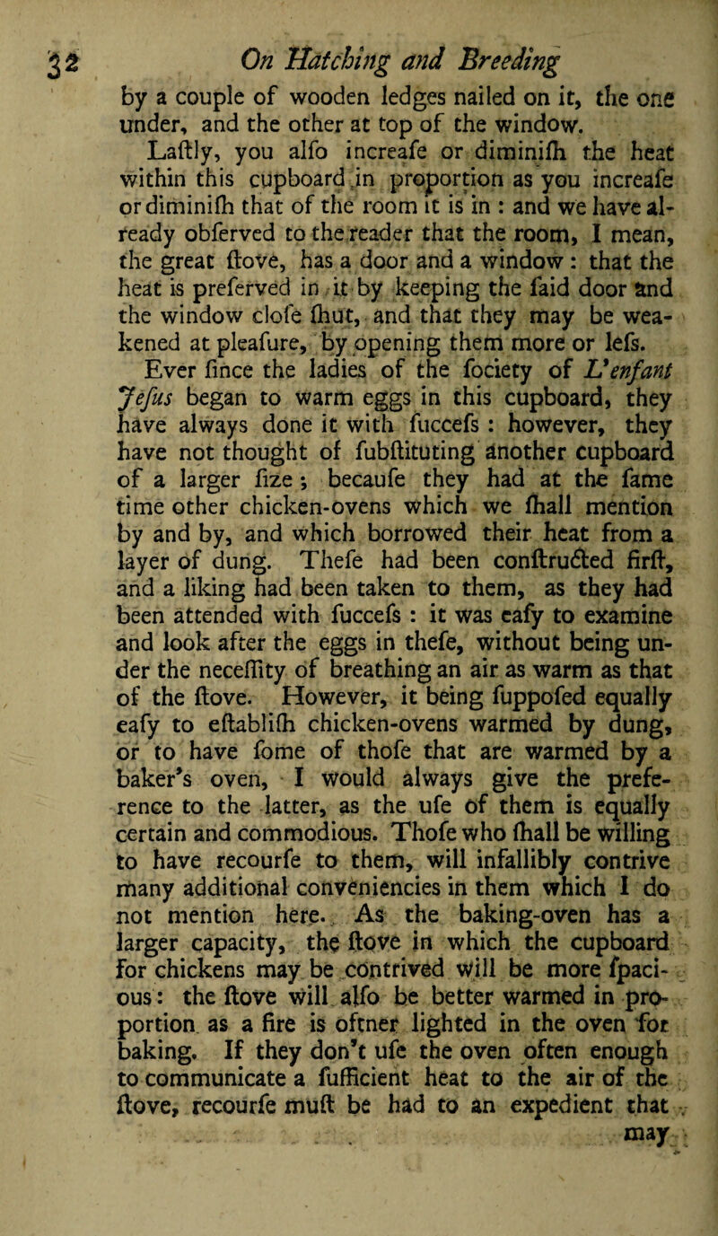 by a couple of wooden ledges nailed on it, the one under, and the other at top of the window. Laftly, you alfo increafe or diminifli the heat within this cupboard 5in proportion as you increafe ordiminifh that of the room it is in : and we have al¬ ready obferved to the reader that the room* I mean, the great ftove, has a door and a window : that the heat is preferred in it by keeping the faid door and the window dole (hut, and that they may be wea¬ kened at pleafure, by opening them more or lefs. Ever fmce the ladies of the fociety of L*enfant Jefus began to warm eggs in this cupboard, they have always done it with fuccefs : however, they have not thought of fubftituting another cupboard of a larger fize ; becaufe they had at the fame time other chicken-ovens which we fhall mention by and by, and which borrowed their heat from a layer of dung. Thefe had been conftru&ed firft, and a liking had been taken to them, as they had been attended with fuccefs : it was cafy to examine and look after the eggs in thefe, without being un¬ der the neceftity of breathing an air as warm as that of the (love. However, it being fuppofed equally eafy to eftablilh chicken-ovens warmed by dung, or to have fome of thofe that are warmed by a baker’s oven, I would always give the prefe¬ rence to the latter, as the ufe of them is equally certain and commodious. Thofe who fhall be willing to have recourfe to them, will infallibly contrive many additional conveniencies in them which 1 do not mention here. As the baking-oven has a larger capacity, the ftove in which the cupboard for chickens may be contrived will be more fpaci- ous: the ftove will alfo be better warmed in pro¬ portion as a fire is oftner lighted in the oven for baking. If they don’t ufe the oven often enough to communicate a fufficient heat to the air of the ftove, recourfe muft be had to an expedient that ■. . . may