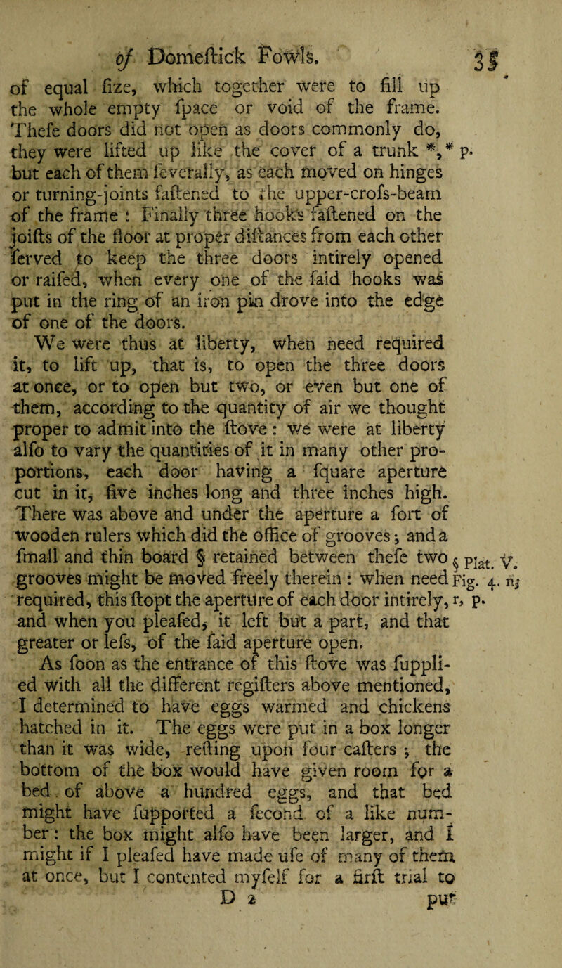 bf Dome (tick Fowls. 3| of equal fize, which together were to fill up the whole empty fpace or void of the frame. Thefe doors did not open as doors commonly do, they were lifted up like the cover of a trunk *,* p* but each of them feverally, as each moved on hinges or turning-joints fattened to the upper-crofs-beam of the frame : Finally three hooks fattened on the joifts of the floor at proper diftances from each other ferved to keep the three doors intirely opened or raifed, when every one of the faid hooks was put in the ring of an iron pin drove into the edge of one of the doors. We were thus at liberty, when need required it, to lift up, that is, to open the three doors at onee, or to open but two, or even but one of them, according to the quantity of air we thought proper to admit into the ftove : we were at liberty alfo to vary the quantities of it in many other pro¬ portions, each door having a fquare aperture cut in it, five inches long and three inches high. There was above and under the aperture a fort of Wooden rulers which did the office of grooves •, and a fmall and thin board § retained between thefe two ^ pjat grooves might be moved freely therein : when need Fig. 4. required, this ftopt the aperture of each door intirely, r, p. and when you pleafed, it left but a part, and that greater or lefs, of the faid aperture open. As foon as the entrance of this ftove was fuppli- ed with all the different regifters above mentioned, I determined to have eggs warmed and chickens hatched in it. The eggs were put in a box longer than it was wide, retting upon four cafters *, the bottom of the box would have given room for a bed. of above a hundred eggs, and that bed might have fupported a fecond of a like num¬ ber: the box might alfo have been larger, and I might if I pleafed have made ufe of many of them at once, but I contented myfelf for a firtt trial to