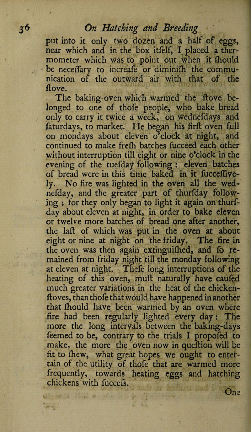 put into it only two dozen and a half of eggs, near which and in the box itfelf, I placed a ther¬ mometer which was to point out when it fhould be necefiary to increafe or diminifh the commu¬ nication of the outward air with that of the ftove. The baking-oven which warmed the ftove be¬ longed to one of thofe people, who bake bread only to carry it twice a week, on wednefdays and faturdays, to market. He began his firft oven full on mondays about eleven o’clock at night, and continued to make frefh batches fucceed each other without interruption till eight or nine o’clock in the evening of the tuefday following : eleven batches of bread were in this time baked in it fucceflive- ly. No fire was lighted in the oven all the wed- nefday, and the greater part of thurfday follow¬ ing ; for they only began to light it again on thurf¬ day about eleven at night, in order to bake eleven or twelve more batches of bread one after another, the laft of which was put in the oven at about eight or nine at night on the f fid ay. The fire in the oven was then again extinguifhed, and fo re¬ mained from friday night till the monday following at eleven at night. Thefe long interruptions of the heating of this oven, muft naturally have caufed much greater variations in the heat of the chicken- ftoves, than thofe that would have happened in another that fhould have been warmed by an oven where fire had been regularly lighted every day: The more the long intervals between the baking-days feemed to be, contrary to the trials I propofed to make, the more the oven now in queftion will be fit to fhew, what great hopes we ought to enter¬ tain of the utility of thofe that are warmed more frequently, towards heating eggs and hatching chickens with fuccefs. One
