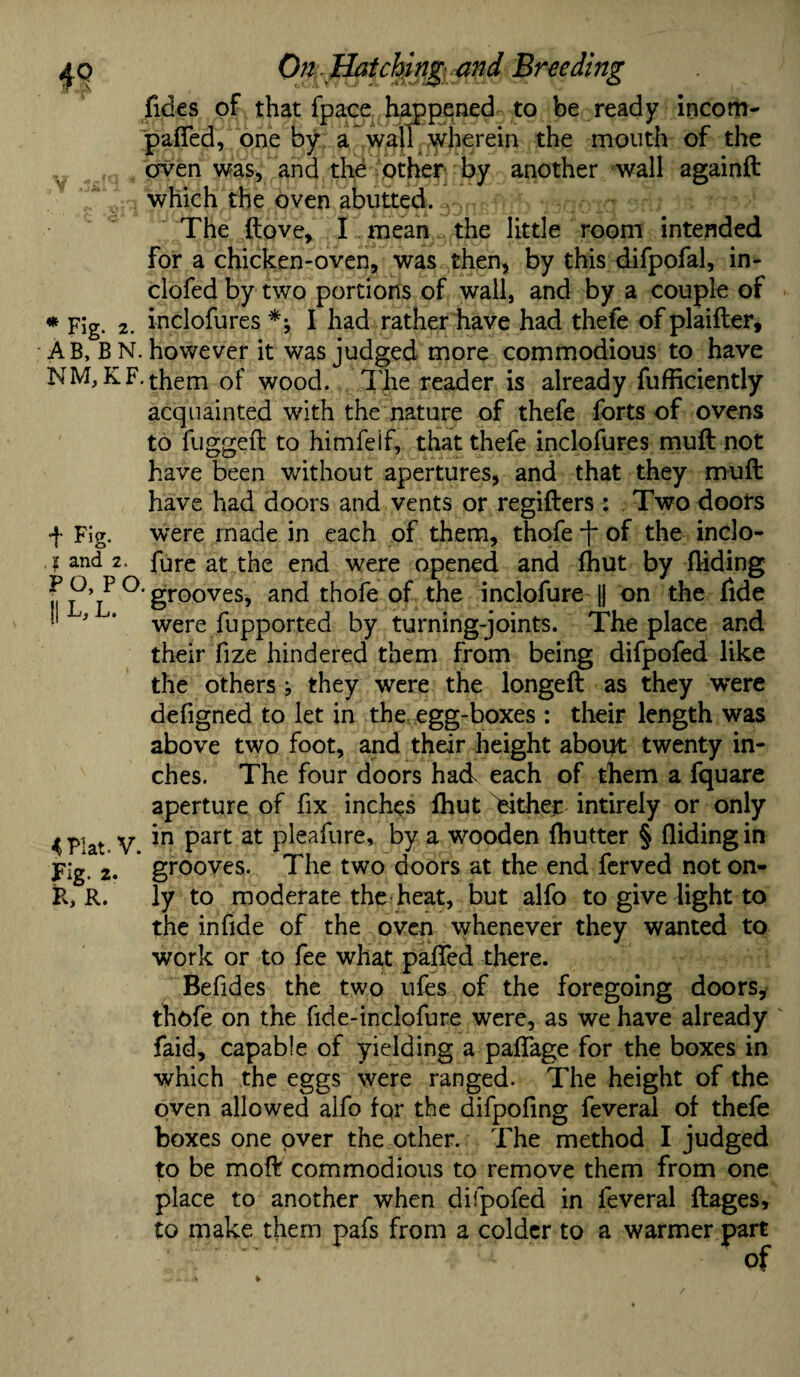 fides of that fpace happened to be ready incom- pafied, one by a wall wherein the mouth of the . oven was, and the other* by another 'wall againft which the oven abutted. . : :-* The (love, I mean the little room intended for a chicken-oven, was then, by this difpofal, in- clofed by two portions of wall, and by a couple of * Fig. 2. inclofures *y I had rather have had thefe ofplaifter, A B, B N. however it was judged more commodious to have NM,KF.them of wood. The reader is already fufficiently acquainted with the nature of thefe forts of ovens to fugged to himfeif, that thefe inclofures muft not have been without apertures, and that they muft have had doors and vents or regifters : . Two doors f Fig. were made in each of them, thofe -f of the inclo- ? and 2. hire at the end were opened and fhut by Hiding ^ grooves, and thofe of the inclofure j| on the fide '' * were fupported by turning-joints. The place and their fize hindered them from being difpofed like the others ; they were the longeft as they were defigned to let in the egg-boxes : their length was above two foot, and their height aboirt twenty in¬ ches. The four doors had each of them a fquare aperture of fix inches fhut either intirely or only 4 Plat V *n Part at P^ea^ure’ by a wooden fhutter § Hiding in Fig- 2. grooves. The two doors at the end ferved not on- K, R. ly to moderate the heat, but alfo to give light to the in fide of the oven whenever they wanted to work or to fee what palled there. Befides the two ufes of the foregoing doors* thofe on the fide-inclofure were, as we have already faid, capable of yielding a paffage for the boxes in which the eggs were ranged. The height of the oven allowed alfo for the difpofing feveral of thefe boxes one over the other. The method I judged to be moft commodious to remove them from one place to another when difpofed in feveral ftages, to make them pafs from a colder to a warmer part of