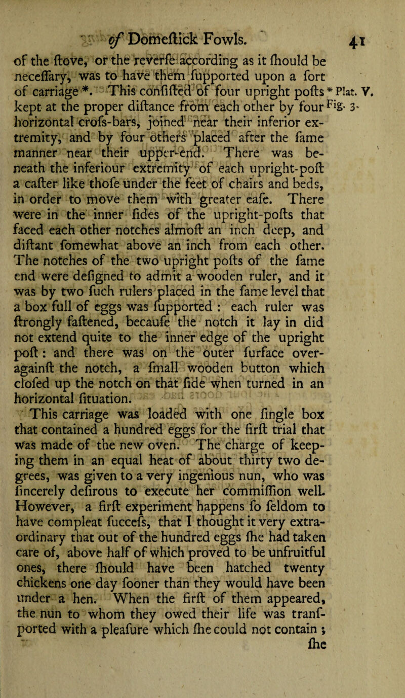 of the dove, or the reverfe according as it fhould be necelfary, was to have them fupported upon a fort of carriage *. This con filled of four upright pods * Plat. V. kept at the proper diftance from each other by four 3* horizontal crofs-bars, joined near their inferior ex¬ tremity, and by four others placed after the fame manner near their upper-end. There was be¬ neath the inferiour extremity of each upright-poll a caller like thofe under the feet of chairs and beds, in order to move them with greater eafe. There were in the inner fides of the upright-pods that faced each other notches almod an inch deep, and didant fomewhat above an inch from each other. The notches of the two upright pods of the fame end were defigned to admit a wooden ruler, and it was by two fuch rulers placed in the fame level that a box full of eggs was fupported : each ruler was drongly fadened, becaufe the notch it lay in did not extend quite to the inner edge of the upright pod : and there was on the outer furface over- againd the notch, a fmall wooden button which clofed up the notch on that fide when turned in an horizontal lituation. This carriage was loaded with one fingle box that contained a hundred eggs for the fird trial that was made of the new oven. The charge of keep¬ ing them in an equal heat of about thirty two de¬ grees, was given to a very ingenious nun, who was fincerely delirous to execute her com million welL However, a fird experiment happens fo feldom to have compleat fuccefs, that I thought it very extra¬ ordinary that out of the hundred eggs lhe had taken care of, above half of which proved to be unfruitful ones, there fhould have been hatched twenty chickens one day fooner than they would have been under a hen. When the fird of them appeared, the nun to whom they owed their life was tranf- ported with a pleafure which lhe could not contain ;