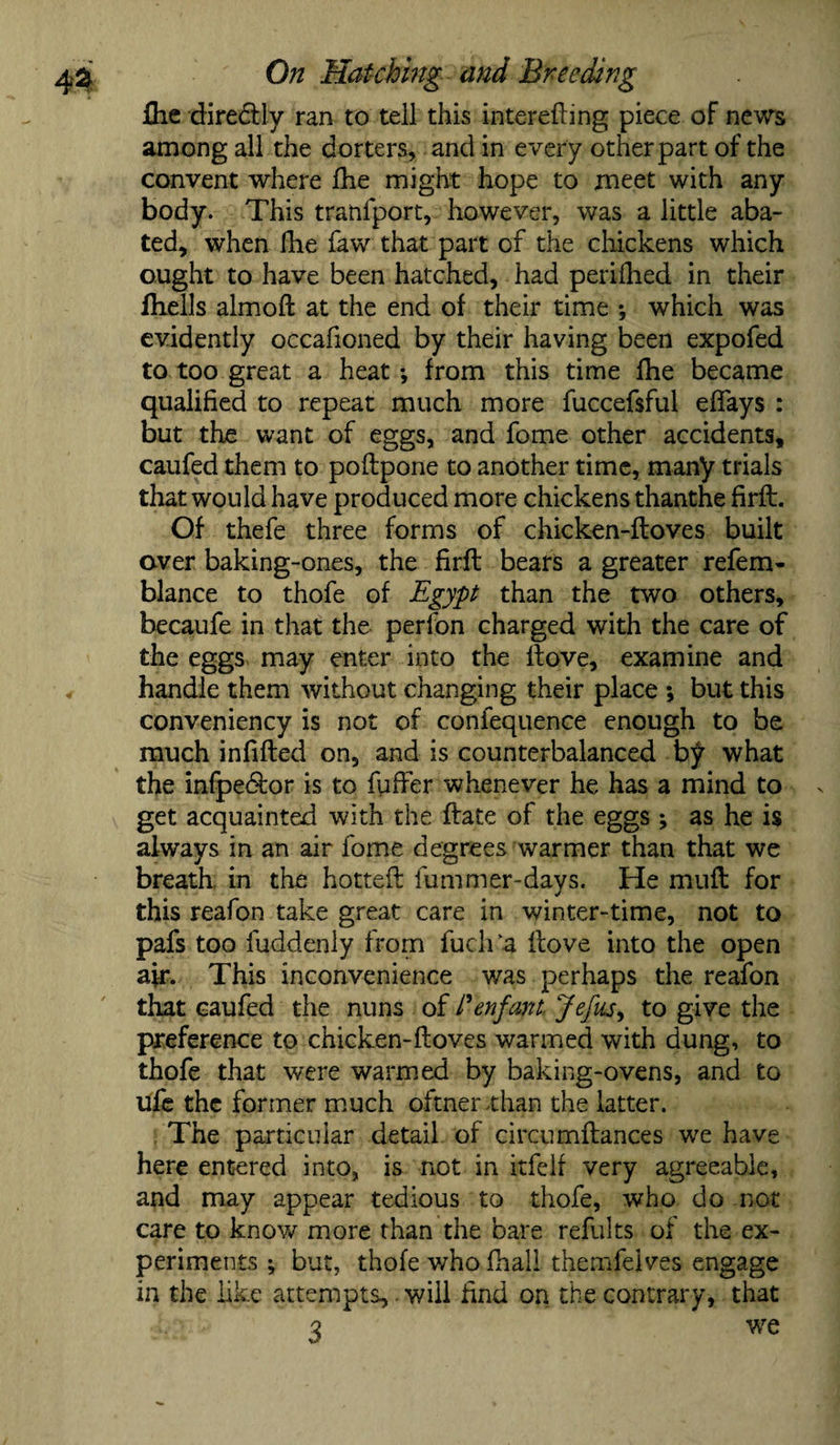 £he diredtly ran to tell this interefting piece of news among all the dorters, and in every other part of the convent where die might hope to meet with any body. This tranfport, however, was a little aba¬ ted, when Hie faw that part of the chickens which ought to have been hatched, had perillied in their fhells almoft at the end of their time -, which was evidently occafioned by their having been expofed to too great a heat-, from this time fhe became qualified to repeat much more fuccefsful efifays : but the want of eggs, and fome other accidents, caufed them to podpone to another time, many trials that would have produced more chickens thanthe firft. Of thefe three forms of chicken-doves built over baking-ones, the firft bears a greater refem- blance to thofe of Egypt than the two others, becaufe in that the perlbn charged with the care of the eggs may enter into the ltove, examine and handle them without changing their place ; but this conveniency is not of confequence enough to be much infilled on, and is counterbalanced by what the infpedlor is to fuller whenever he has a mind to v get acquainted with the Hate of the eggs ; as he is always in an air fome degrees warmer than that we breath in the hotted fummer-days. He mufl for this reafon take great care in winter-time, not to pafs too fuddenly from fuch'a dove into the open air. This inconvenience was perhaps the reafon that caufed the nuns of /’enfant- Jefus, to give the preference to chicken-doves warmed with dung, to thofe that were warmed by baking-ovens, and to ufe the former much oftnerthan the latter. The particular detail of circumdances we have here entered into, is not in itfelf very agreeable, and may appear tedious to thofe, who do not care to know more than the bare refults of the ex¬ periments ; but, thofe who dial! themfelves engage in the like attempts,. will find on the contrary, that 3 we