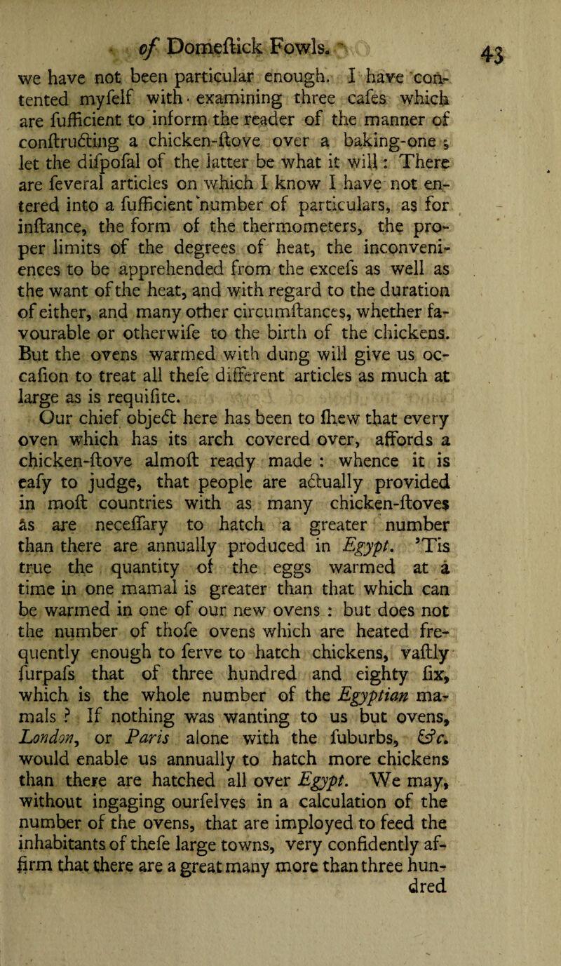 we have not been particular enough, I have con¬ tented myfelf with • examining three cafes which are fufficient to inform the reader of the manner of conftrudting a chicken-ftove over a baking-one ^ let the difpofal of the latter be what it will: There are feveral articles on which I know I have not en¬ tered into a fufficient number of particulars, as for inftance, the form of the thermometers, the pro¬ per limits of the degrees of heat, the inconveni¬ ences to be apprehended from the excels as well as the want of the heat, and with regard to the duration of either, and many other circumftances, whether fa¬ vourable or otherwife to the birth of the chickens. But the ovens warmed with dung will give us oc- cafion to treat all thefe different articles as much at large as is requifite. Our chief objedt here has been to fliew that every oven which has its arch covered over, affords a chicken-ftove almoft ready made : whence it is eafy to judge, that people are adiually provided in moft countries with as many chicken-floves &s are neceffary to hatch a greater number than there are annually produced in Egypt. 5Tis true the quantity of the eggs warmed at a time in one mamal is greater than that which can be warmed in one of our new ovens : but does not the number of thofe ovens which are heated fre¬ quently enough to ferve to hatch chickens, vaftly furpafs that of three hundred and eighty fix, which is the whole number of the Egyptian ma¬ nuals ? If nothing was wanting to us but ovens, London, or Paris alone with the fuburbs, &fc. would enable us annually to hatch more chickens than there are hatched all over Egypt. We may, without ingaging ourfelves in a calculation of the number of the ovens, that are imployed to feed the inhabitants of thefe large towns, very confidently af¬ firm that there are a great many more than three hun¬ dred