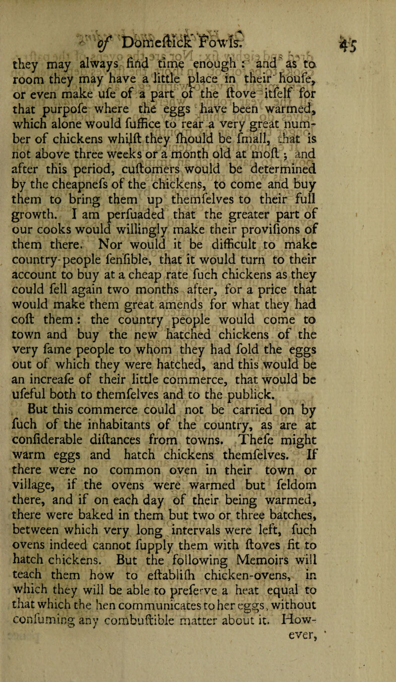 they may always nnd time enough : and as to. room they may have a little place in their; houfe, or even make ufe of a part of the ftove itfelf for that purpofe where the eggs have been warmed, which alone would fuffice to rear a very great num¬ ber of chickens whijft they fhould be fmall, that is not above three weeks or a month old at moll *, and after this period, cuftomers would be determined by the cheapnefs of the chickens, to come and buy them to bring them up themfelves to their full growth. I am perfuaded that the greater part of our cooks would willingly make their provifions of them there. Nor would it be difficult to make country- people fenfible, that it would turn to their account to buy at a cheap rate fuch chickens as they could fell again two months after, for a price that would make them great amends for what they had coft them: the country people would come to town and buy the new hatched chickens of the very fame people to whom they had fold the eggs out of which they were hatched, and this would be an increafe of their little commerce, that would be ufeful both to themfelves and to the publick. But this commerce could not be carried on by fuch of the inhabitants of the country, as are at confiderable diftances from towns. Thele might warm eggs and hatch chickens themfelves. If there were no common oven in their town or village, if the ovens were warmed but feldom there, and if on each day of their being warmed, there were baked in them but two or three batches, between which very long intervals were left, fuch ovens indeed cannot fupply them with ftoves fit to hatch chickens. But the following Memoirs will teach them how to effabliffi chicken-ovens, in which they will be able to preferve a heat equal to that which the hen communicates to her eggs, without confuming any cornbuftible matter about it. How¬ ever,