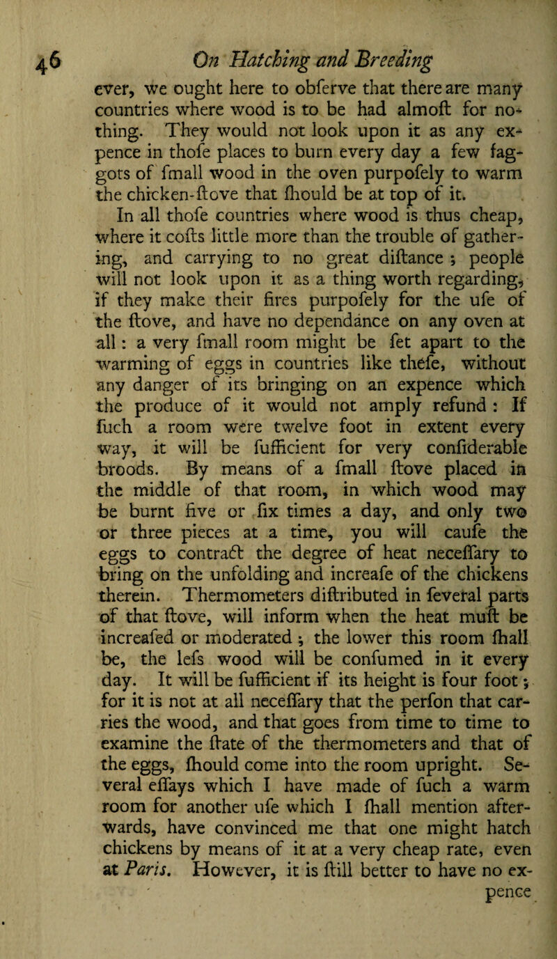 ever, we ought here to obferve that there are many countries where wood is to be had almoft for no* thing. They would not look upon it as any ex* pence in thofe places to burn every day a few fag¬ gots of fmall wood in the oven purpofely to warm the chicken-ftove that fhould be at top of it. In all thofe countries where wood is thus cheap, where it cofts little more than the trouble of gather¬ ing, and carrying to no great diftance ; people will not look upon it as a thing worth regarding, if they make their fires purpofely for the ufe of the ftove, and have no dependance on any oven at all: a very fmall room might be fet apart to the warming of eggs in countries like thefe, without any danger of its bringing on an expence which the produce of it wrould not amply refund : If fuch a room were twelve foot in extent every way, it will be fufticient for very confiderable broods. By means of a fmall ftove placed in the middle of that room, in which wood may be burnt five or fix times a day, and only two or three pieces at a time, you will caufe the eggs to contract the degree of heat necefiary to bring on the unfolding and increafe of the chickens therein. Thermometers diftributed in feveral parts of that ftove, will inform when the heat muft be increafed or moderated •, the lower this room fhall be, the lefs wood will be confumed in it every day. It will be fufficient if its height is four foot; for it is not at all neceftary that the perfon that car¬ ries the wood, and that goes from time to time to examine the ftate of the thermometers and that of the eggs, fhould come into the room upright. Se* veral eftays which I have made of fuch a warm room for another ufe which I fhall mention after¬ wards, have convinced me that one might hatch chickens by means of it at a very cheap rate, even at Paris. However, it is ftill better to have no ex¬ pence