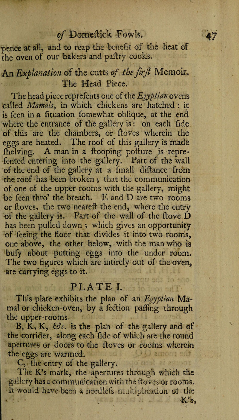 pence at all, and to reap the benefit of the heat of the oven of our bakers and paltry cooks. An Explanation of the cutts of the firjl Memoir. The Head Piece. The head piece reprefents one of the Egyptian ovens called Mamals, in which chickens are hatched : it is feen in a fit nation fo me what oblique, at the end where the entrance of the gallery is: on each fide of this are the chambers, or ftoves wherein the eggs are heated. The roof of this gallery is made fhelving. A man in a ftooping pofture is repre¬ sented entering into the gallery. Part of the wall of the end of the gallery at a fmall diftance from the roof has been broken ; that the communication of one of the upper-rooms with the gallery, might be feen thro’ the breach. E and D are two rooms or ftoves, the two neareft the end, where the entry of the gallery is. Part of the wall of the ftove D has been pulled down *, which gives an opportunity of feeing the floor that divides it into two rooms, one above, the other below, with the man who is bufy about putting eggs into the under room. The two figures which are intirely out of the oven, are carrying eggs to it. PLATE I. This plate exhibits the plan of an Egyptian Ma- mal or chicken-oven, by a fedion pafling through the upper-rooms. B, K, K, &c. is the plan of the gallery and of the corrider, along each fide of which are the round apertures or doors to the ftoves or rooms wherein the eggs are warmed. C, the entry of the gallery. The K*s mark, the apertures through which the gallery has a communication with the ftoves or rooms. It would have been a needlefs multiplication ot the