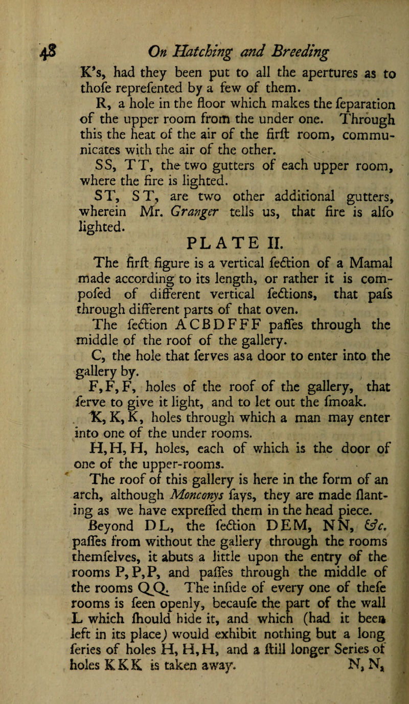 K*s, had they been put to all the apertures as to thofe reprefented by a few of them. R, a hole in the floor which makes the feparation of the upper room from the under one. Through this the heat of the air of the firfl: room, commu¬ nicates with the air of the other. SS, TT, the two gutters of each upper room, where the fire is lighted. ST, ST, are two other additional gutters, wherein Mr. Granger tells us, that fire is alfo lighted. PLATE II. The firfl figure is a vertical fedlion of a Mamal made according to its length, or rather it is com- pofed of different vertical fe&ions, that pafs through different parts of that oven. The fedlion ACBDFFF paffes through the middle of the roof of the gallery. C, the hole that ferves as a door to enter into the gallery by. F,F, F, holes of the roof of the gallery, that ferve to give it light, and to let out the fmoak. 1C, K, K, holes through which a man may enter into one of the under rooms. H, H, H, holes, each of which is the door of one of the upper-rooms. The roof of this gallery is here in the form of an arch, although Monconys fays, they are made flant- ing as we have expreffed them in the head piece. Beyond DL, the fe&ion DEM, NN, &c. paffes from without the gallery through the rooms themfelves, it abuts a little upon the entry of the rooms P, P, P, and paffes through the middle of the rooms QjQ^ The infide of every one of thefe rooms is feen openly, becaufe the part of the wall L which fhould hide it, and which (had it beea left in its place) would exhibit nothing but a long feries of holes H, H,H, and a ftiil longer Series of holes K K K is taken away. N, N,