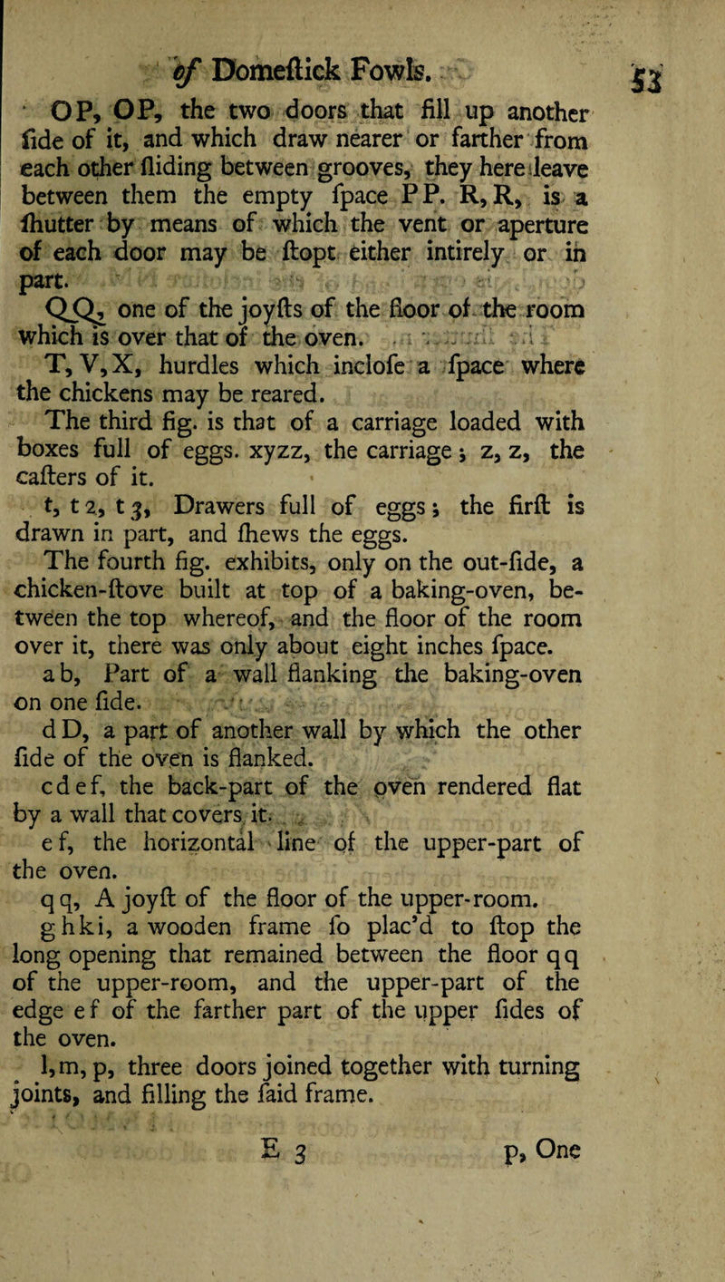OP, OP, the two doors that fill up another fide of it, and which draw nearer or farther from each odier Hiding between grooves, they here leave between them the empty fpace P P. R, R, is a fhutter by means of which the vent or aperture of each door may be ftopt either intirely or in part. :'j QSlz one of the joyfts of the floor of the room which is over that of the oven. , T, V,X, hurdles which indofe a fpace where the chickens may be reared. The third fig. is that of a carriage loaded with boxes full of eggs, xyzz, the carriage * z, z, the callers of it. t, 12, 13, Drawers full of eggs; the firfl is drawn in part, and fhews the eggs. The fourth fig. exhibits, only on the out-flde, a chicken-ftove built at top of a baking-oven, be¬ tween the top whereof, and the floor of the room over it, there was only about eight inches fpace. ab, Part of a wall flanking the baking-oven on one fide. d D, a part of another wall by which the other fide of the oven is flanked. cdef, the back-part of the oven rendered flat by a wall that covers it. e f, the horizontal line of the upper-part of the oven. qq, A joy ft of the floor of the upper-room. ghki, a wooden frame fo plac’d to Hop the long opening that remained between the floor qq of the upper-room, and the upper-part of the edge e f of the farther part of the upper fides of the oven. l,m, p, three doors joined together with turning joints, and filling the faid frame. E 3 p, One