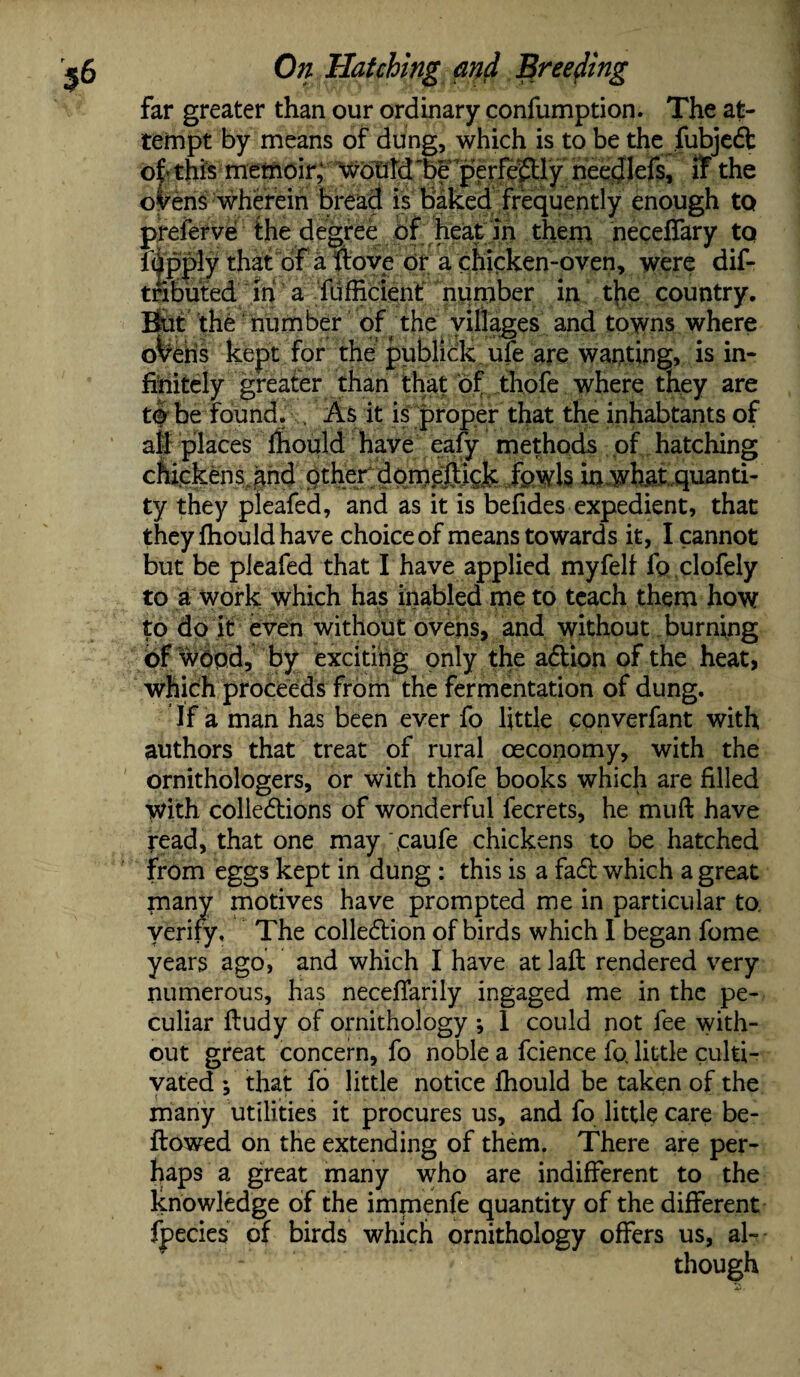 far greater than our ordinary confumption. The at¬ tempt by means of dung, which is to be the fubjedt of this memoir, would 'be perfectly needlefs, if the oVens wherein bread is baked frequently enough to preferve the degree of heat in them neceffary tq idpply that of a Hove or a chicken-oven, were dif- tnbuted in a Sufficient: number in the country. But the number of the villages and towns where oVehs kept for the publick ufe are wanting, is in¬ finitely greater than that of thofe where they are t& be found. . As it is proper that the inhabtants of all places ihould have eafy methods of hatching cmckens hnd other dqme®ick fowls in what,quanti¬ ty they pleafed, and as it is befides expedient, that they Ihould have choice of means towards it, I cannot but be pleafed that I have applied my felt fo clofely to a work which has inabled me to teach them how to do it even without ovens, and without burning of wood, by exciting only the adlion of the heat, which proceeds from the fermentation of dung. If a man has been ever fo little converfant with authors that treat of rural oeconomy, with the ornithologers, or with thofe books which are filled With colledlions of wonderful fecrets, he muft have read, that one may \caufe chickens to be hatched from eggs kept in dung : this is a fadt which a great many motives have prompted me in particular to. verify. The collection of birds which I began fome years ago, and which I have at laft rendered very numerous, has necefiarily ingaged me in the pe¬ culiar fludy of ornithology *, 1 could not fee with¬ out great concern, fo noble a fcience fo, little culti¬ vated *, that fo little notice ihould be taken of the many utilities it procures us, and fo little care be¬ llowed on the extending of them. There are per¬ haps a great many who are indifferent to the knowledge of the immenfe quantity of the different fpecies of birds which ornithology offers us, al¬ though