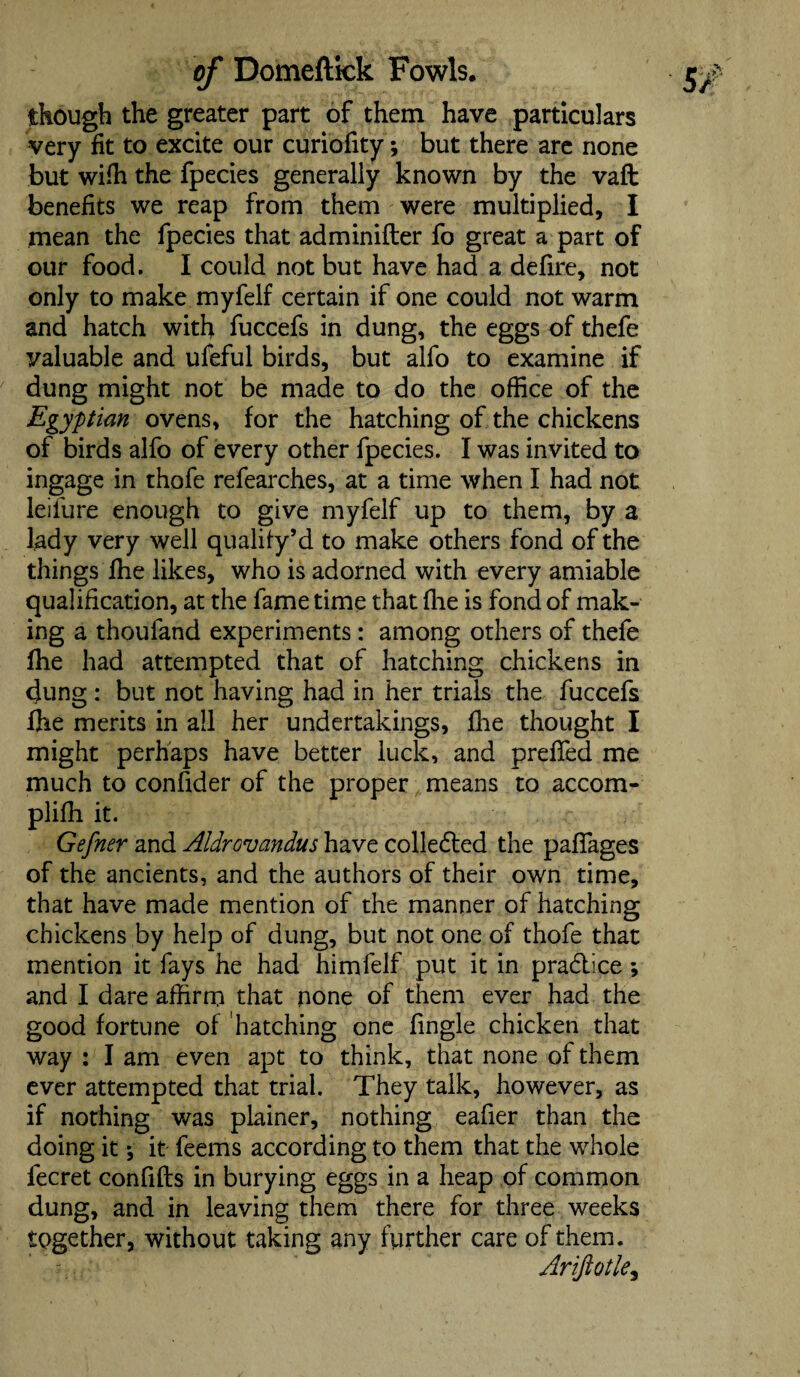 though the greater part of them have particulars very fit to excite our curiofity; but there are none but wiffi the fpecies generally known by the vaft benefits we reap from them were multiplied, I mean the fpecies that adminifter fo great a part of our food. I could not but have had a defire, not only to make myfelf certain if one could not warm and hatch with fuccefs in dung, the eggs of thefe valuable and ufeful birds, but alfo to examine if dung might not be made to do the office of the Egyptian ovens, for the hatching of the chickens of birds alfo of every other fpecies. I was invited to ingage in thofe refearches, at a time when I had not leifure enough to give myfelf up to them, by a lady very well qualify* d to make others fond of the things fhe likes, who is adorned with every amiable qualification, at the fame time that (lie is fond of mak¬ ing a thoufand experiments: among others of thefe fhe had attempted that of hatching chickens in dung : but not having had in her trials the fuccefs fhe merits in all her undertakings, fhe thought I might perhaps have better luck, and prefled me much to confider of the proper means to accom- plifh it. Gefner and AldrGvandus have colleded the paffages of the ancients, and the authors of their own time, that have made mention of the manner of hatching chickens by help of dung, but not one of thofe that mention it fays he had himfelf put it in pradice; and I dare affirm that none of them ever had the good fortune of hatching one fingle chicken that way : I am even apt to think, that none of them ever attempted that trial. They talk, however, as if nothing was plainer, nothing eafier than the doing it \ it feems according to them that the whole fecret confifls in burying eggs in a heap of common dung, and in leaving them there for three weeks together, without taking any further care of them. Arifiotle9