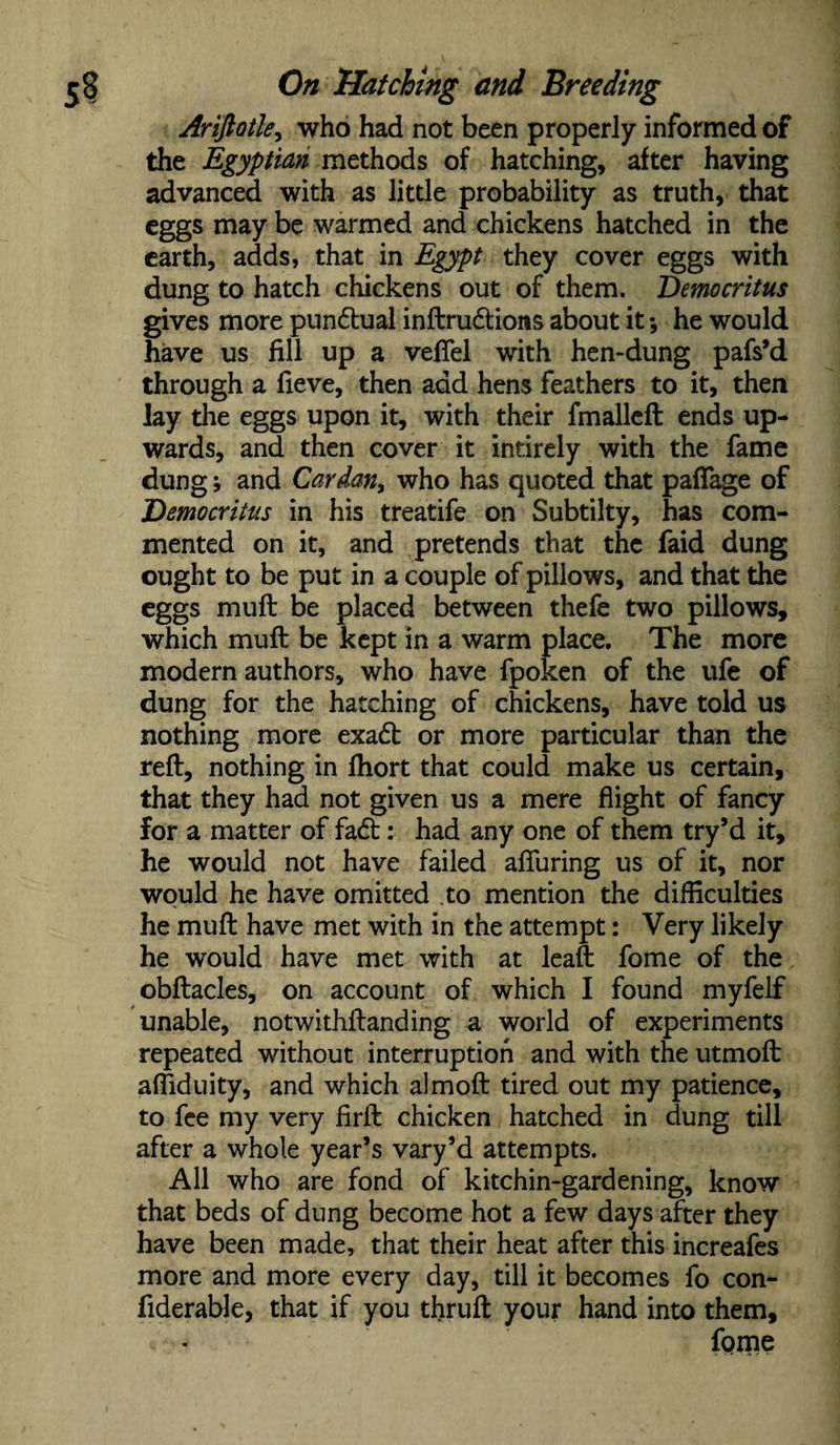 Ariftotky who had not been properly informed of the Egyptian methods of hatching, after having advanced with as little probability as truth, that eggs may be warmed and chickens hatched in the earth, adds, that in Egypt they cover eggs with dung to hatch chickens out of them. Democritus gives more pun&ual inftru&ions about it *, he would have us fill up a vefiel with hen-dung pafs’d through a fieve, then add hens feathers to it, then lay the eggs upon it, with their fmalleft ends up¬ wards, and then cover it intirely with the fame dung; and Cardan, who has quoted that pafiage of Democritus in his treatife on Subtilty, has com¬ mented on it, and pretends that the faid dung ought to be put in a couple of pillows, and that the eggs muft be placed between thefe two pillows, which muft be kept in a warm place. The more modern authors, who have fpoken of the ufe of dung for the hatching of chickens, have told us nothing more exadt or more particular than the reft, nothing in fhort that could make us certain, that they had not given us a mere flight of fancy for a matter of fadt: had any one of them try’d it, he would not have failed afluring us of it, nor would he have omitted .to mention the difficulties he muft have met with in the attempt: Very likely he would have met with at leaft fome of the obftacles, on account of which I found myfelf unable, notwithstanding a world of experiments repeated without interruption and with the utmoft afliduity, and which almoft tired out my patience, to fee my very firft chicken hatched in dung till after a whole year’s vary’d attempts. All who are fond of kitchin-gardening, know that beds of dung become hot a few days after they have been made, that their heat after this increafes more and more every day, till it becomes fo con- fiderable, that if you thruft your hand into them, fpme