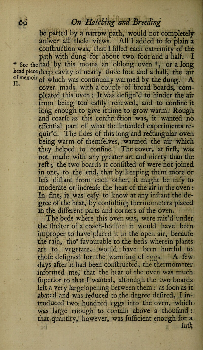 be parted by a narrow path, would not completely anfwer all thefe views. All I added to fo plain a conftrudtion was, that I filled each extremity of the path with dung for about two foot and a half. I * See the had by this means an oblong oven *, or a long head piece deep, cavity of nearly three foot and a half, the air of memoir Qf which was continually warmed by the dung. A cover made with a couple of broad boards, com- pleated this oven : It was defign’d to hinder the air from being too eafily renewed, and to confine it long enough to give it time to grow warm. Rough and coarfe as this conftruCtion was, it wanted no effential part of what the intended experiments re¬ quir’d. Tl\e fides of this long and rectangular oven being warm of themfelves, warmed the air which they helped to confine. The cover, at firft, was not made with any greater art and nicety than the reft \ the two boards it confifted of were not joined in one, to the end, that by keeping them more or lefs diftant from each other, it might be eafy to moderate or increafe the heat cf the air in the oven : Jn fine, it» was eafy to know at any inftant the de¬ gree of the heat, by confulting thermometers placed in the different parts and corners of the oven. The beds where this oven was, were rais’d under the fhelter of a coach-houfe: it would have been improper to have placed it in the open air, becaufe the rain, tho* favourable to the beds wherein plants are to vegetate, would have been hurtful to thofe defigned for the warming of eggs. A few days after it had been conftrudfed, the thermometer informed me, that the heat of the oven was much fuperior to that I wanted, although the two boards left a very large opening between them: as foon as it abated and was reduced to the degree defired, I in¬ troduced two. hundred eggs into the oven, which was large enough to contain above a thoufand: that quantity, however, was fufficient enough for a