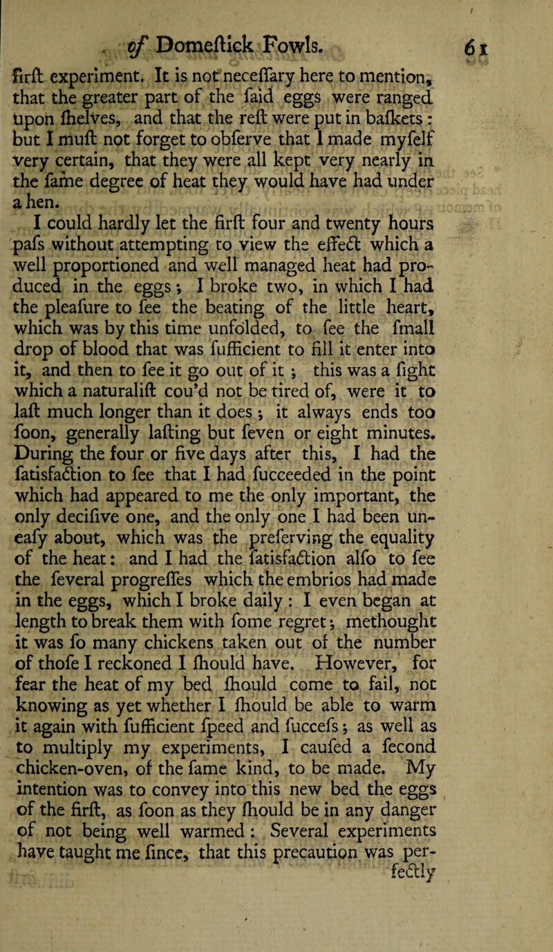 / of Domeftick Fowls. 61 » - - ' '•a c vj <« -. js, . fcj firft experiment. It is not neceffary here to mention, that the greater part of the faid eggs were ranged tipoh fhelves, and that the reft were put in bafkets: but I itiuft not forget to obferve that 1 made myfelf Very certain, that they were all kept very nearly in the fame degree of heat they would have had under a hen. vJItj I could hardly let the firft four and twenty hours pafs without attempting to view the effect which a well proportioned and well managed heat had pro¬ duced in the eggs •, I broke two, in which I had the pleafure to fee the beating of the little heart, which was by this time unfolded, to fee the fmall drop of blood that was fufficient to fill it enter into it, and then to fee it go out of it ; this was a fight which a naturalift cou’d not be tired of, were it to laft much longer than it does ; it always ends too foon, generally lading but feven or eight minutes. During the four or five days after this, I had the fatisfadtion to fee that I had fucceeded in the point which had appeared to me the only important, the only decifive one, and the only one I had been un- eafy about, which was the preferving the equality of the heat: and I had the latisfadlion alfo to fee the feveral progrefles which the embrios had made in the eggs, which I broke daily : I even began at length to break them with fome regret *, methought it was fo many chickens taken out of the number of thofe I reckoned I fhould have. However, for fear the heat of my bed fhould come to fail, not knowing as yet whether I fhould be able to warm it again with fufficient fpeed and fuccefs; as well as to multiply my experiments, I caufed a fecond chicken-oven, of the fame kind, to be made. My intention was to convey into this new bed the eggs of the firft, as foon as they fhould be in any danger of not being well warmed: Several experiments have taught me fince, that this precaution was per-