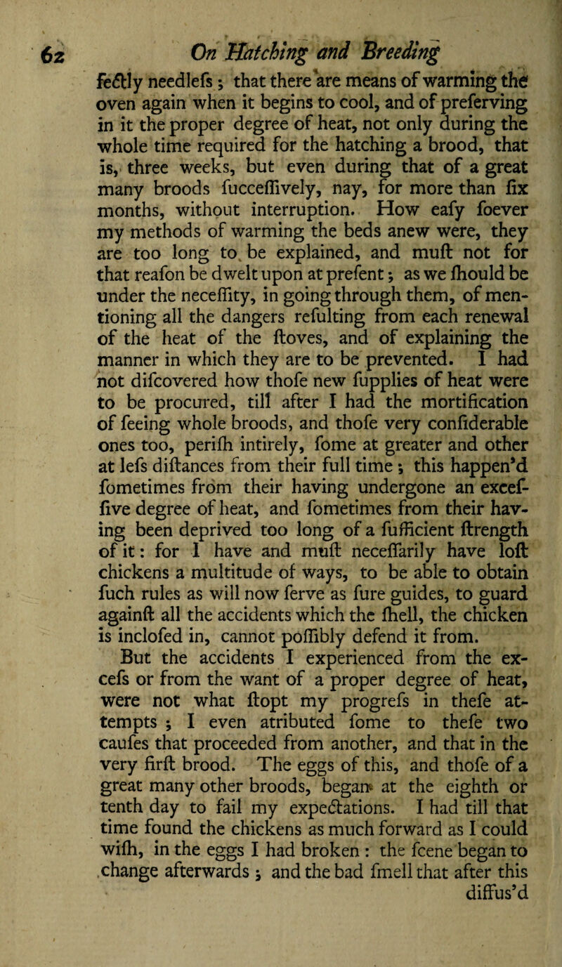 fe&ly needlefs; that there are means of warming the oven again when it begins to cool, and of preferving in it the proper degree of heat, not only during the whole time required for the hatching a brood, that is, three weeks, but even during that of a great many broods fucceflively, nay, for more than fix months, without interruption. How eafy foever my methods of warming the beds anew were, they are too long to be explained, and muft not for that reafon be dwelt upon at prefent; as we fhould be under the neceffity, in going through them, of men¬ tioning all the dangers refulting from each renewal of the heat of the ftoves, and of explaining the manner in which they are to be prevented. I had not difcovered how thofe new fupplies of heat were to be procured, till after I had the mortification of feeing whole broods, and thofe very confiderable ones too, perifh intirely, fome at greater and other at lefs diftances from their full time •, this happen’d fometimes from their having undergone an excef- five degree of heat, and fometimes from their hav¬ ing been deprived too long of a fufficient ftrength of it: for I have and mull necefiarily have loft chickens a multitude of ways, to be able to obtain fuch rules as will now ferve as fure guides, to guard againft all the accidents which the fhell, the chicken is inclofed in, cannot poffibly defend it from. But the accidents I experienced from the ex- cefs or from the want of a proper degree of heat, were not what ftopt my progrefs in thefe at¬ tempts ; I even atributed fome to thefe two caufes that proceeded from another, and that in the very firft brood. The eggs of this, and thofe of a great many other broods, began? at the eighth or tenth day to fail my expeditions. I had till that time found the chickens as much forward as I could wifh, in the eggs I had broken : the fcene began to change afterwards and the bad fmellthat after this diffus’d