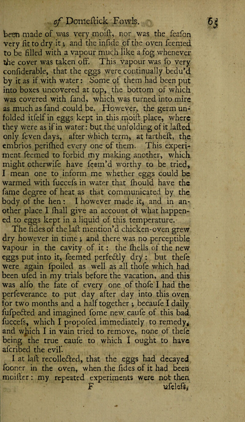 been made of was very nioift, nor was the feafon very fit to dry it * and the infide of the oven feemed to be filled with a vapour much like a fog whenever tji'e cover was taken off. This vapour was fo very confiderable, that the eggs were continually bedu’d by it as if with water: Some of them had been put into boxes uncovered at top, the bottom of which was covered with fand, which was turned into.mire as much as fand could be. However, the germ un¬ folded itfelf in eggs kept in this rnoift place, where they were as if in water: but the unfolding of it lafted only feven days, after which term, at fartheft, the embrios perifhed every one of them. This experi¬ ment feemed to forbid my making another, which might otherwife have feem’d worthy to be tried* I mean one to inform me whether eggs could be warmed with fuccefs in water that fhould have the fame degree of heat as that communicated by the body of the hen : I however made it, and in an¬ other place I fhall give an account of what happen¬ ed to eggs kept in a liquid of this temperature. The Tides of the laft mention’d chicken-oven grew dry however in time; and there was no perceptible vapour in the cavity of it: the fhells of the new eggs put into it, feemed perfectly dry : but thefe were again fpoiled as well as all thofe which had been ufed in my trials before the vacation, and this was alfo the fate of every one of thofe I had the perfeverance to put day after day into this oven for two months and a half together *, becaufe I daily fufpeCted and imagined fome new caule of this bad fuccefs, which I propofed immediately to remedy* and wjiich I in vain tried to remove, none of thefe being the true caufe to which I ought to have aferibed the evil'. I at laid recollected, that the eggs had decayed fooner in the oven, when the fides of it had been moifter: my repeated experiments were not then F ufeleft*