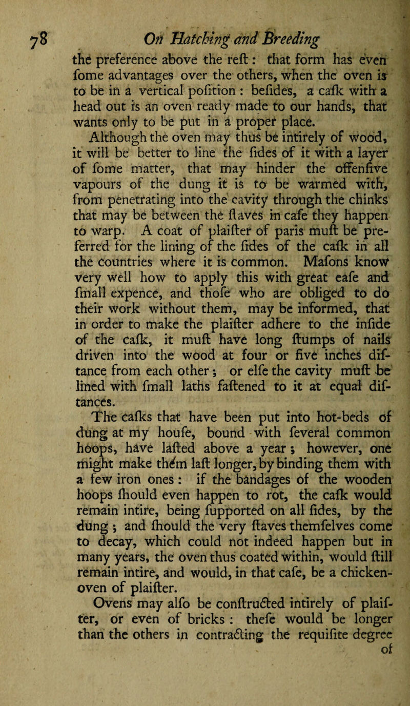 the preference above the reft : that form has even fome advantages over the others, when the oven is to be in a vertical pofition : befides, a calk with a head out is an oven ready made to our hands, that wants only to be put in a proper place. Although the oven may thus be intirely of wood, it will be better to line the fides of it with a layer of fome matter, that may hinder the often five vapours of the dung it is to be warmed with, from penetrating into the cavity through the chinks that may be between the (laves in cafe they happen to warp. A coat of plaifter of paris muft be pre¬ ferred for the lining of the ftdes of the cafk in all the countries where it is common. Mafons know very well how to apply this with great eafe and fmall expence, and thofe who are obliged to do their work without them, may be informed, that in order to make the plaifter adhere to the infide of the cafk, it muft have long ftumps of nails driven into the wood at four or five inches dis¬ tance from each other*, or elfe the cavity muft be lined with fmall laths fattened to it at equal dif- tances. The calks that have been put into hot-beds of dung at my houfe, bound with feveral common hoops, have lafted above a year; however, one might make thdn laft longer, by binding them with a few iron ones : if the bandages of the wooden hoops fhould even happen to rot, the cafk would remain intire, being fupported on all fides, by the dung •, and fhould the very ftaves themfelves come to decay, which could not indeed happen but in many years, the oven thus coated within, would ftill remain intire, and would, in that cafe, be a chicken- oven of plaifter. Ovens may alfo be conftruded intirely of plaif¬ ter, or even of bricks : thefe would be longer than the others in contrading the requifite degree of