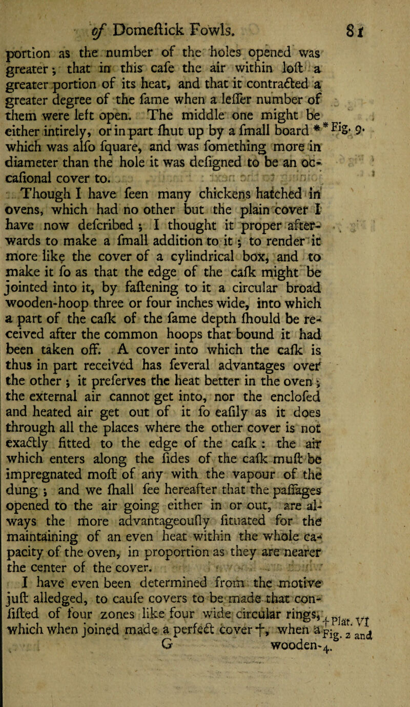 portion as the number of the holes opened was greater •, that in this cafe the air within loft a greater portion of its heat, and that it contra&ed a greater degree of the fame when a letter number of them were left open. The middle one might be either intirely, or in part fhut up by a fmall board * * FlS* 9* which was alfo fquare, and was fomething more in diameter than the hole it was defigned to be an oc- cafional cover to. Though I have feen many chickens hatched ill ovens, which had no other but the plain cover X have now defcribed * I thought it proper after¬ wards to make a fmall addition to it; to render it more like the cover of a cylindrical box* and to make it to as that the edge of the cafk might be jointed into it, by fattening to it a circular broad wooden-hoop three or four inches wide, into which a part of the cafk of the fame depth fhould be re¬ ceived after the common hoops that bound it had been taken off. A cover into which the cafk is thus in part received has feveral advantages over the other ; it preierves the heat better in the oven ; the external air cannot get into, nor the enclofed and heated air get out of it fo eafily as it does through all the places where the other cover is not exadtly fitted to the edge of the cafk : the air which enters along the fides of the cafk muft be impregnated moft of any with the vapour of the dung ; and we fhall fee hereafter that the pattages opened to the air going either in or out, are al¬ ways the more advantageoufly fituated for the maintaining of an even heat within the whole ca* parity of the oven, in proportion as they are nearer the center of the cover. I have even been determined from the motive juft alledged, to caufe covers to be made that con- fifted of four zones like four wide circular rings* ^ which when joined made a perfect cover-j-, when aj- a * , vj wooden-4.