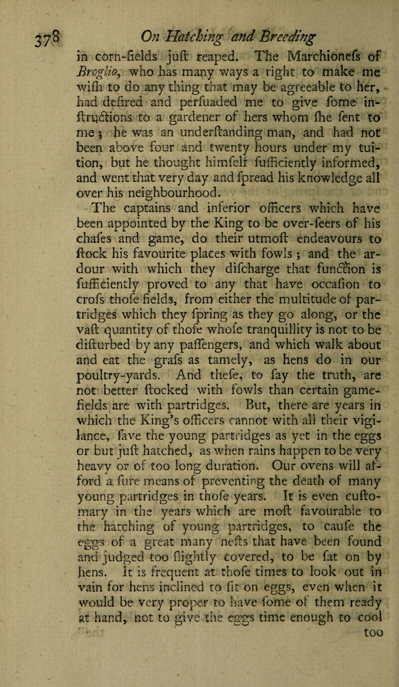 in corn-fields juft reaped. The Marchionefs of Broglio, who has many ways a right to make me wifn to do any thing that may be agreeable to her, had defined and perfuaded me to give fome in- ftrqtlions to a gardener of hers whom fhe lent to me j he was an underftanding man, and had not been above four and twenty hours under my tui¬ tion, but he thought himfelt fufficiently informed, and went that very day and fpread his knowledge all over his neighbourhood. The captains and inferior officers which have been appointed by the King to be over-feers of his chafes and game, do their utmoft endeavours to flock his favourite places with fowls % and the ar¬ dour with which they difcharge that function is {efficiently proved to any that have occafion to crofs thofe fields, from either the multitude of par¬ tridges which they fpring as they go along, or the vail quantity of thofe whole tranquillity is not to be difturbed by any paffengers, and which walk about and eat the grafs as tamely, as hens do in our poultry-yards. And thefe, to fay the truth, are not better flocked with fowls than certain game- fields are with partridges. But, there are years in which the King’s officers cannot with all their vigi¬ lance, fave the young partridges as yet in the eggs or but juft hatched, as when rains happen to be very heavy or of too long duration. Our ovens will af¬ ford a fure means of preventing the death of many young partridges in thofe years. It is even cufto- mary in the years which are moil favourable to the hatching of young partridges, to caufe the eggs of a great many nefts that have been found and judged too {lightly covered, to be fat on by ftens. It is frequent at thofe times to look out in vain for hens inclined to fit on eggs, even when it would be very proper to have fome of them ready at hand, not to give the eggs time enough to cool ' '• ;i ‘ 'too