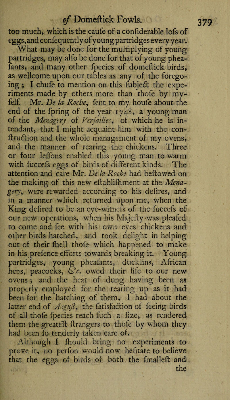 too much, which is the caufe of a confiderable lofs of eggs, and confequently of young partridges every year. What may be done for the multiplying of young partridges, may alfo be done for that of young phea- fants, and many other fpecies of domeftick birds, as Wellcome upon our tables as any of the forego¬ ing ; I chufe to mention on this fubjebt the expe¬ riments made by others more than thofe by my- felf. Mr. Be la Roche, fent to my houfe about the end of the fpring of the year 1748, a young man of the Menagery of Verfailles, of which he is in- tendant, that I might acquaint him with the con- ftrubtion and the whole management of my ovens, and the manner of rearing the chickens. Three or four leffons enabled this young man to warm with fuccefs eggs of birds of different kinds. The attention and care Mr. Be la Roche had beftowed on the making of this new eftablifhment at the Mena- gery, were rewarded according to his defires, and in a manner which returned upon me, when the King defired to be an eye-witnefs of the fuccefs of our new operations, when his Majefty was pleafed to come and fee with his own eyes chickens and other birds hatched, and took delight in helping out of their fhell thofe which happened to make in his prefence efforts towards breaking it. Young partridges, young pheafants, ducklins, African hens, peacocks, Qc. owed their life to our new ovens ; and the heat of dung having been as properly employed for the rearing up as it had been for the hatching of them, 1 had about the latter end of Auguft, the fatisfabtion of feeing birds of all thofe fpecies reach fueh a fize, as rendered them the greateft ft rangers to thofe by whom they had been fo tenderly taken care of. Although I fhould bring no experiments to prove it, no perfon would now hefitate to believe that the eggs of birds of both the fmalleft and the